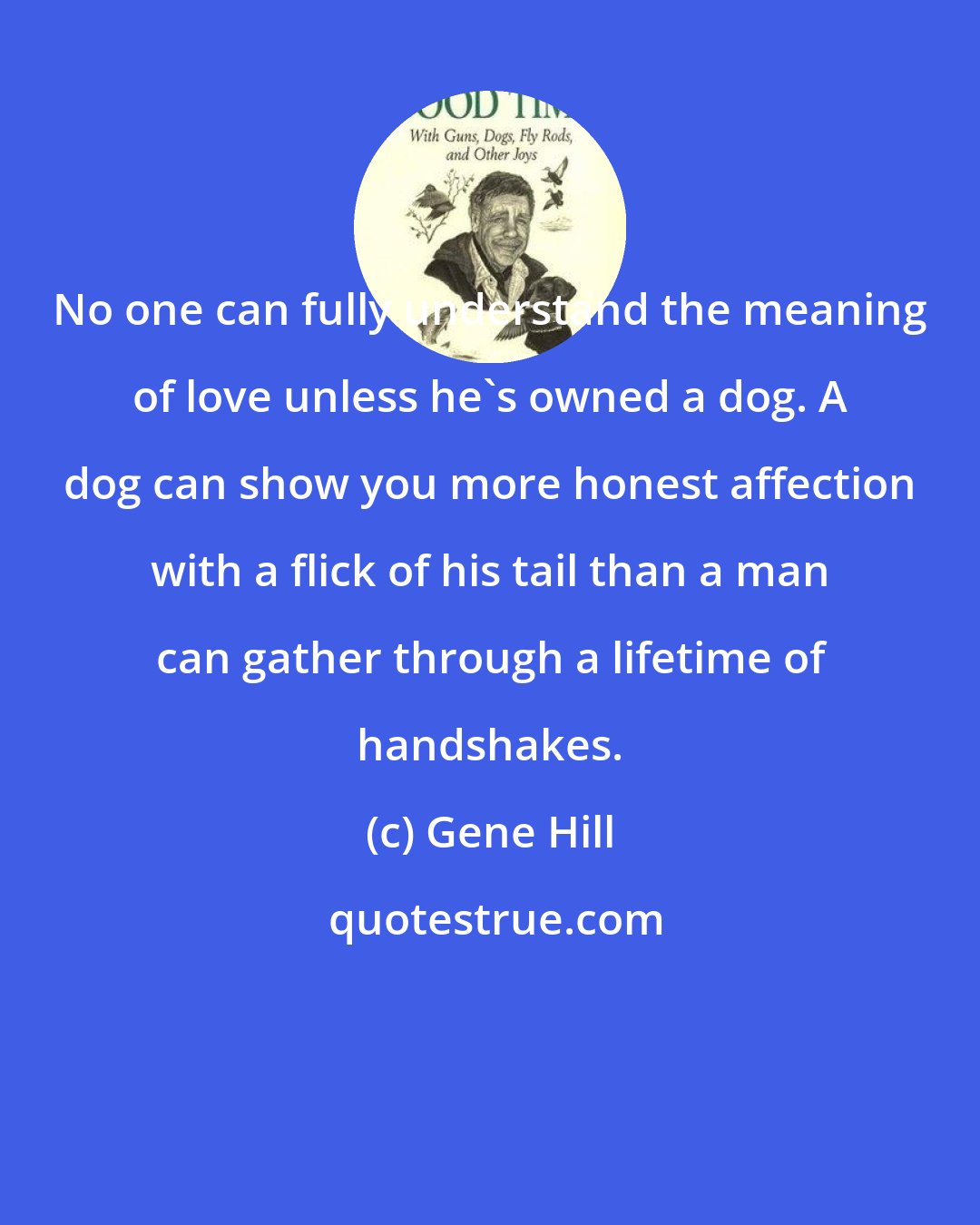 Gene Hill: No one can fully understand the meaning of love unless he's owned a dog. A dog can show you more honest affection with a flick of his tail than a man can gather through a lifetime of handshakes.