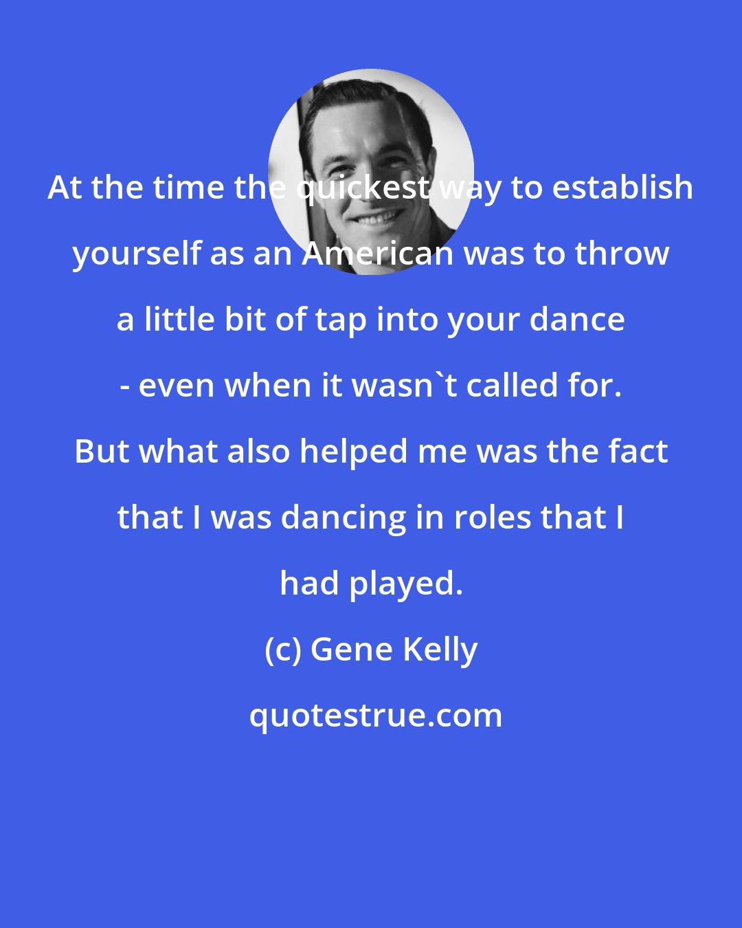 Gene Kelly: At the time the quickest way to establish yourself as an American was to throw a little bit of tap into your dance - even when it wasn't called for. But what also helped me was the fact that I was dancing in roles that I had played.