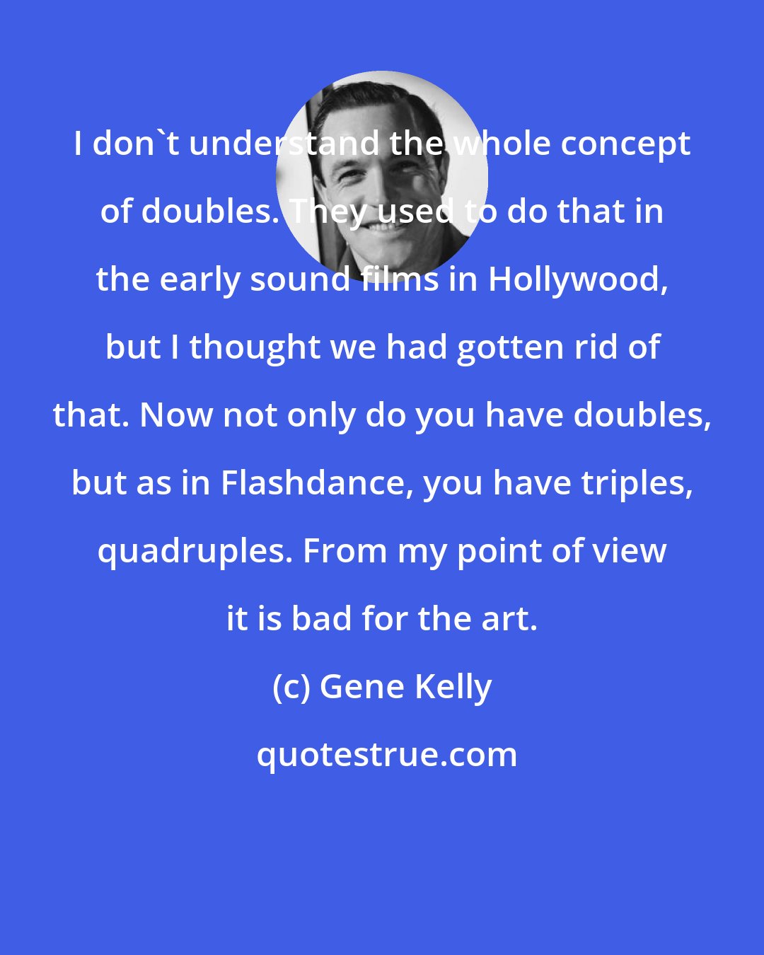 Gene Kelly: I don't understand the whole concept of doubles. They used to do that in the early sound films in Hollywood, but I thought we had gotten rid of that. Now not only do you have doubles, but as in Flashdance, you have triples, quadruples. From my point of view it is bad for the art.