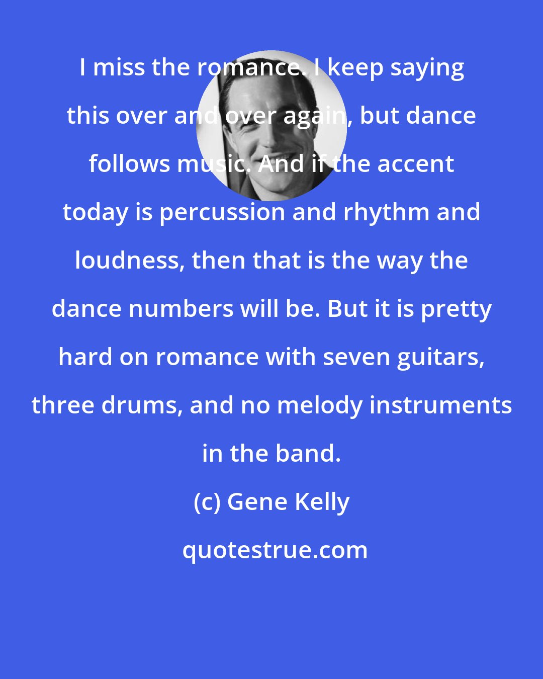 Gene Kelly: I miss the romance. I keep saying this over and over again, but dance follows music. And if the accent today is percussion and rhythm and loudness, then that is the way the dance numbers will be. But it is pretty hard on romance with seven guitars, three drums, and no melody instruments in the band.