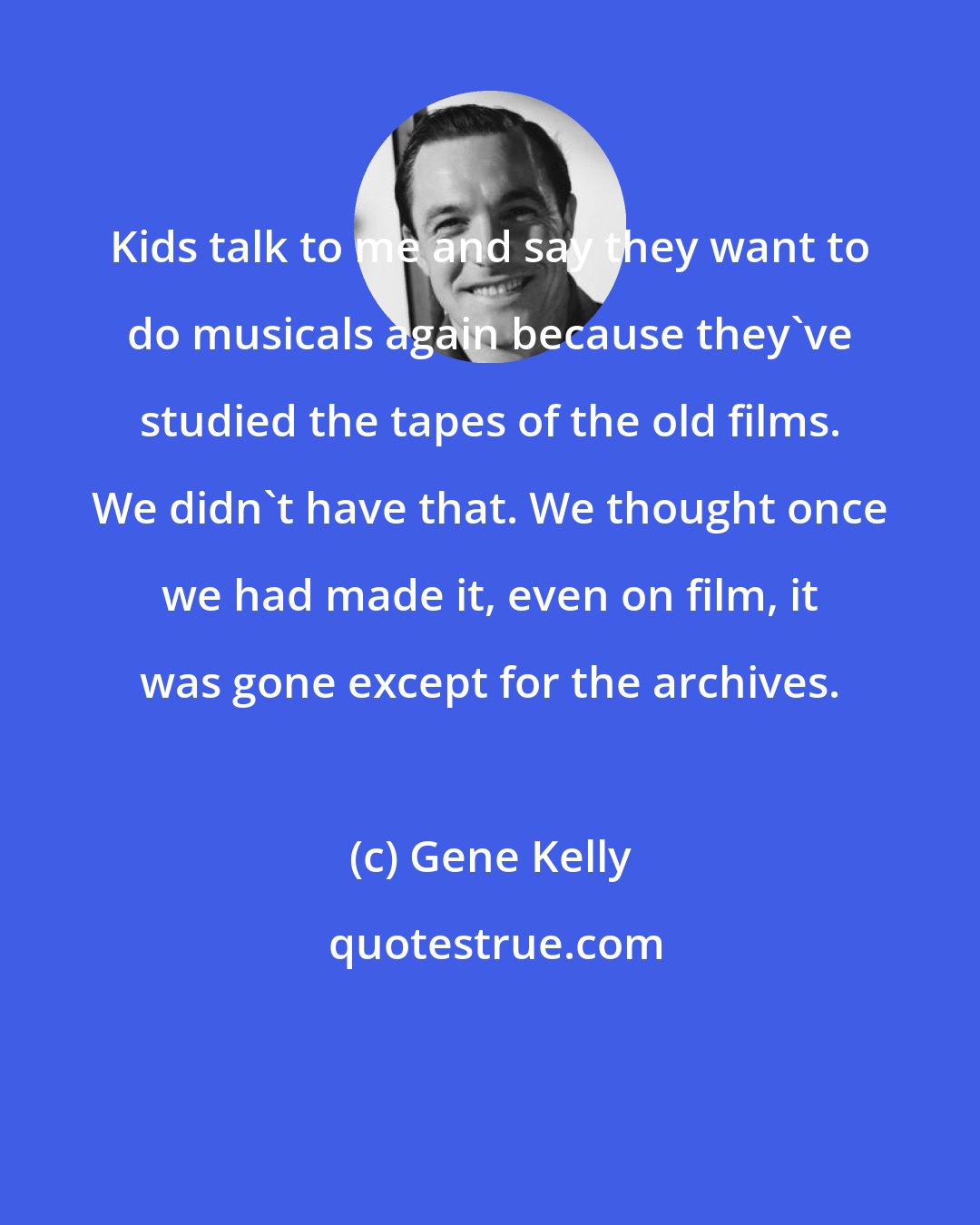Gene Kelly: Kids talk to me and say they want to do musicals again because they've studied the tapes of the old films. We didn't have that. We thought once we had made it, even on film, it was gone except for the archives.