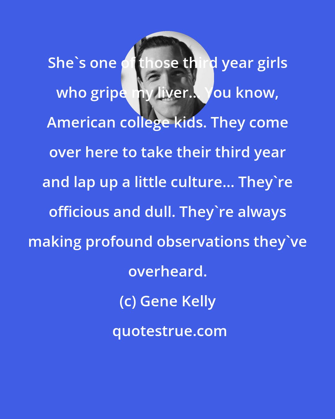 Gene Kelly: She's one of those third year girls who gripe my liver... You know, American college kids. They come over here to take their third year and lap up a little culture... They're officious and dull. They're always making profound observations they've overheard.