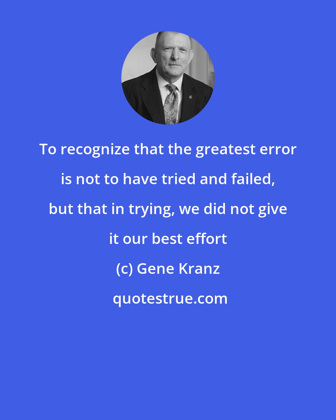 Gene Kranz: To recognize that the greatest error is not to have tried and failed, but that in trying, we did not give it our best effort