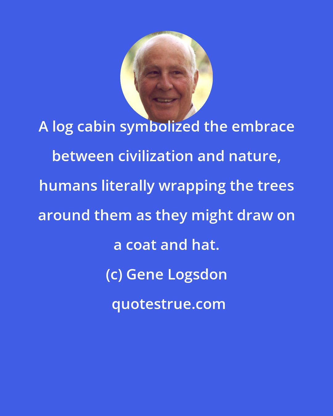 Gene Logsdon: A log cabin symbolized the embrace between civilization and nature, humans literally wrapping the trees around them as they might draw on a coat and hat.