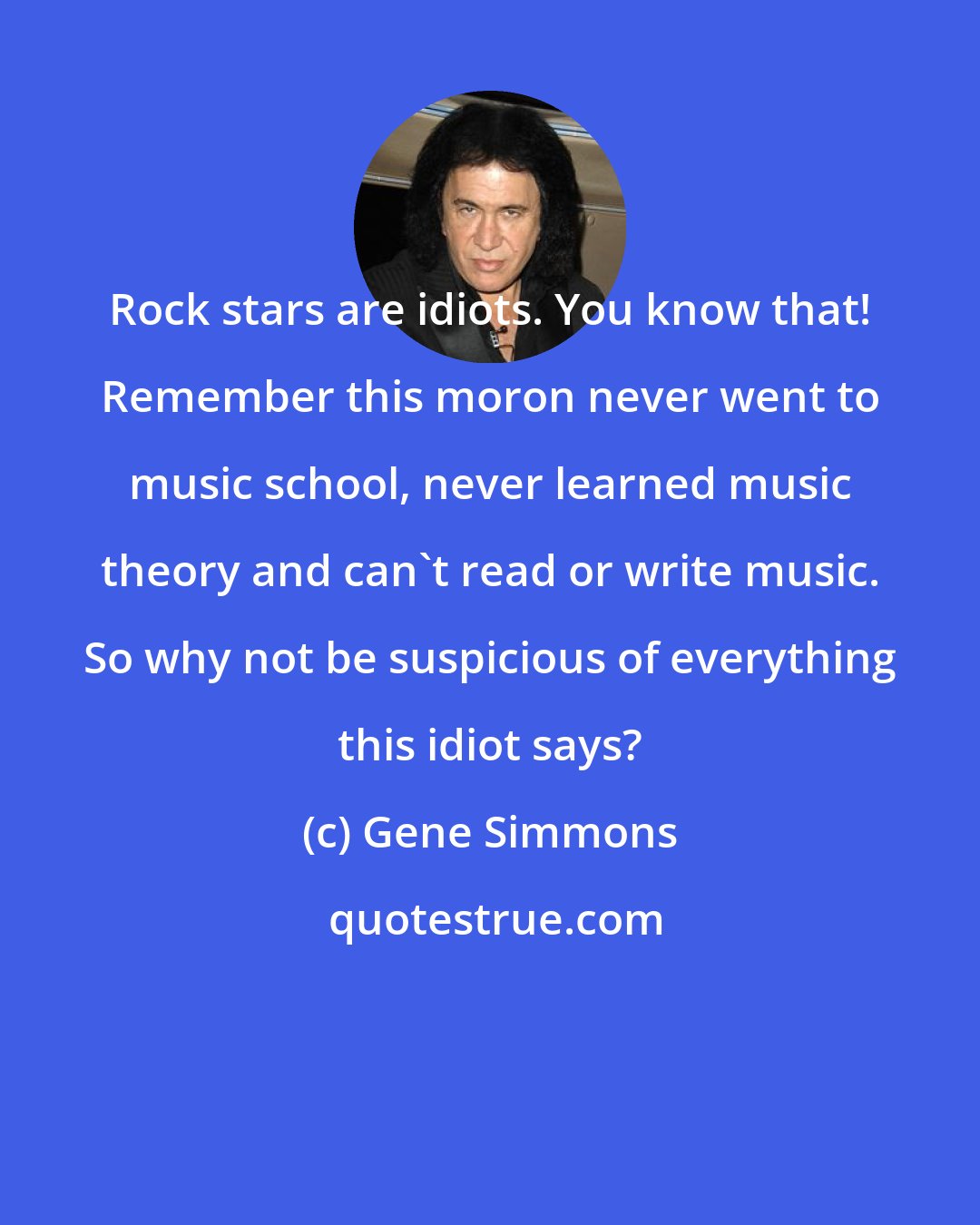 Gene Simmons: Rock stars are idiots. You know that! Remember this moron never went to music school, never learned music theory and can't read or write music. So why not be suspicious of everything this idiot says?