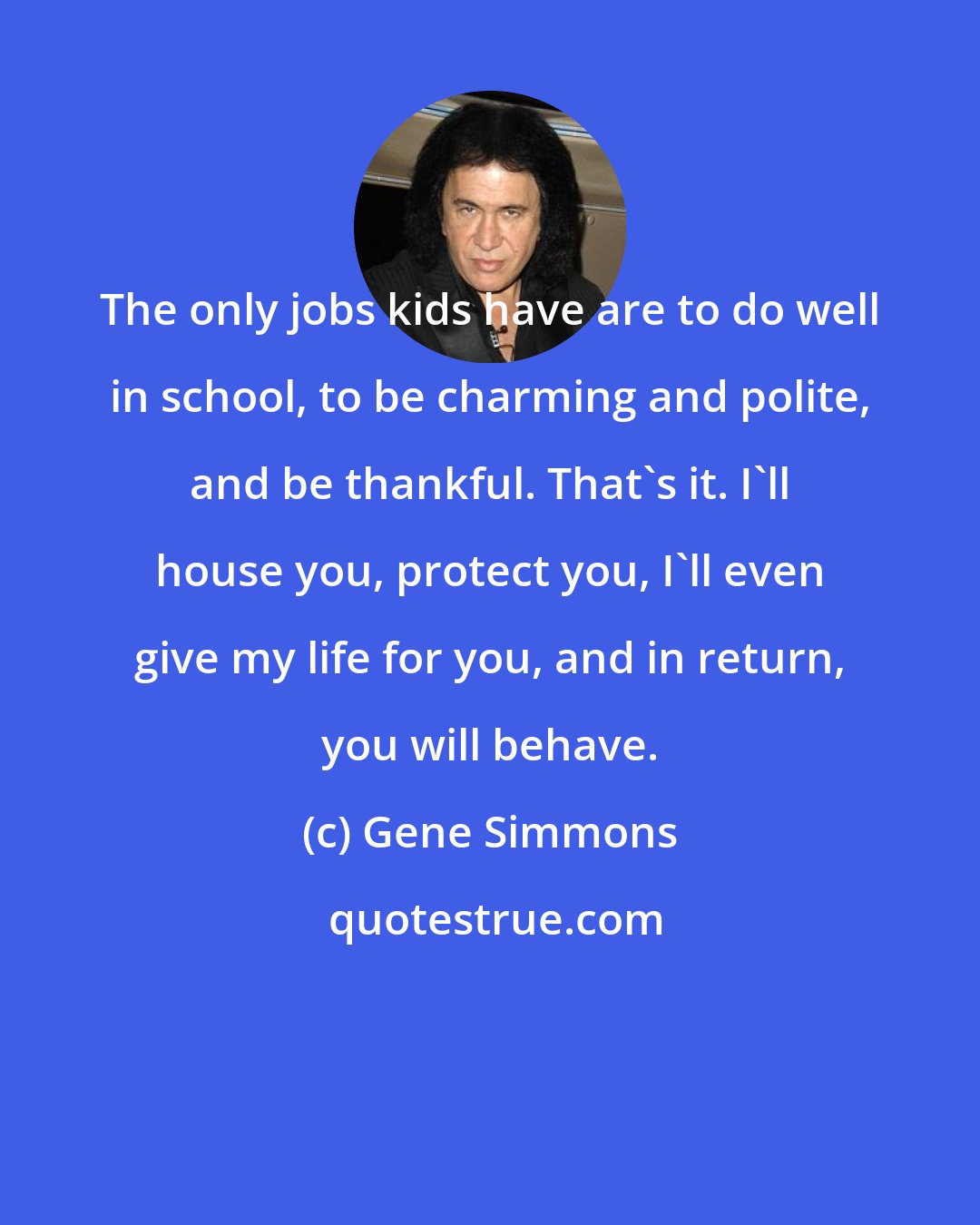 Gene Simmons: The only jobs kids have are to do well in school, to be charming and polite, and be thankful. That's it. I'll house you, protect you, I'll even give my life for you, and in return, you will behave.