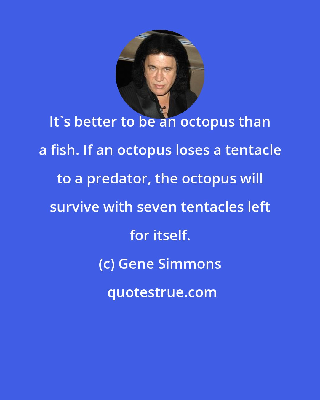 Gene Simmons: It's better to be an octopus than a fish. If an octopus loses a tentacle to a predator, the octopus will survive with seven tentacles left for itself.