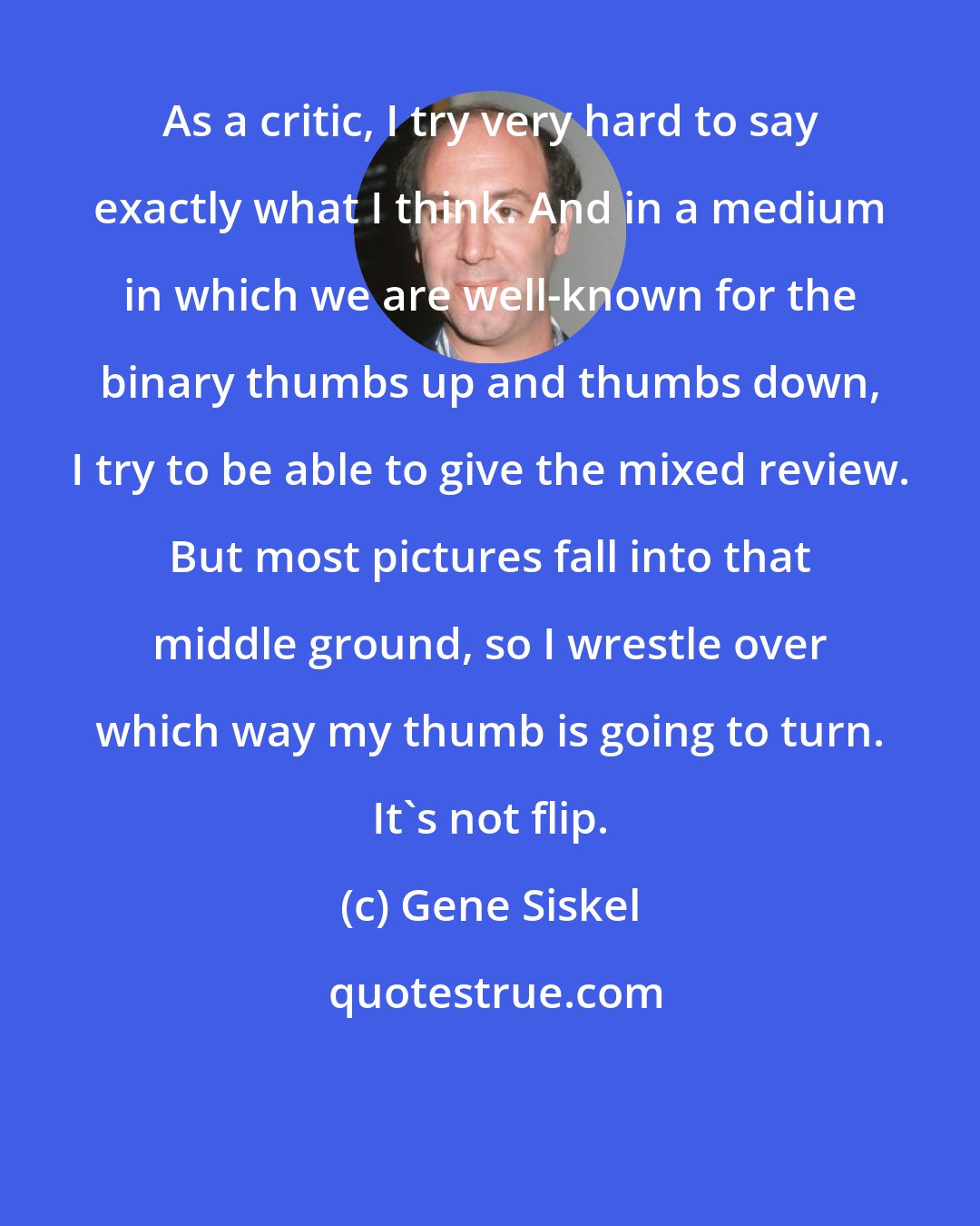 Gene Siskel: As a critic, I try very hard to say exactly what I think. And in a medium in which we are well-known for the binary thumbs up and thumbs down, I try to be able to give the mixed review. But most pictures fall into that middle ground, so I wrestle over which way my thumb is going to turn. It's not flip.