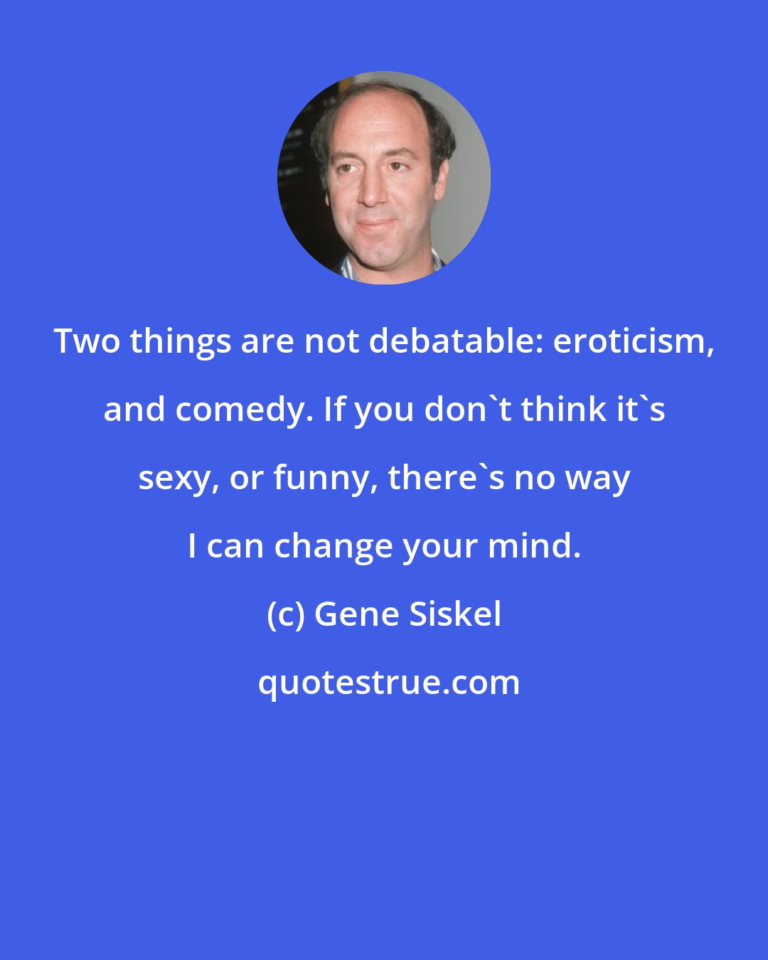 Gene Siskel: Two things are not debatable: eroticism, and comedy. If you don't think it's sexy, or funny, there's no way I can change your mind.