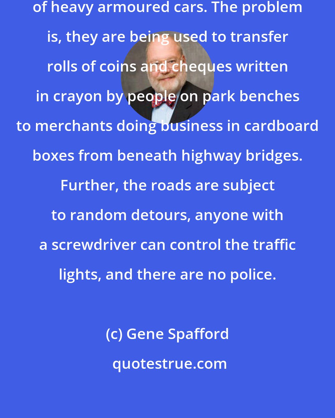 Gene Spafford: Secure web servers are the equivalent of heavy armoured cars. The problem is, they are being used to transfer rolls of coins and cheques written in crayon by people on park benches to merchants doing business in cardboard boxes from beneath highway bridges. Further, the roads are subject to random detours, anyone with a screwdriver can control the traffic lights, and there are no police.