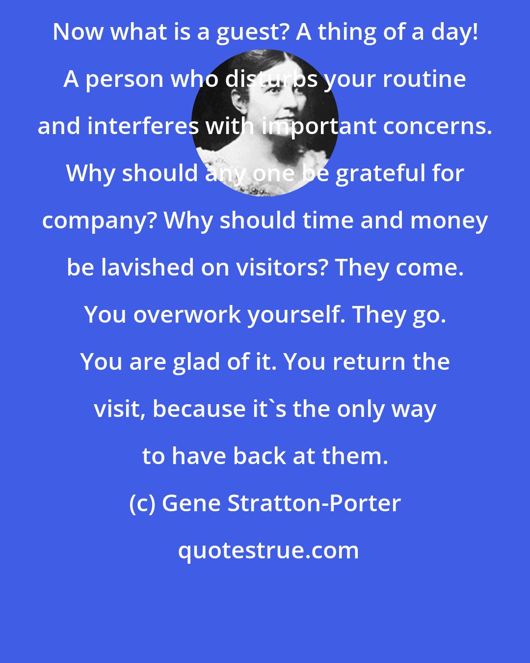 Gene Stratton-Porter: Now what is a guest? A thing of a day! A person who disturbs your routine and interferes with important concerns. Why should any one be grateful for company? Why should time and money be lavished on visitors? They come. You overwork yourself. They go. You are glad of it. You return the visit, because it's the only way to have back at them.