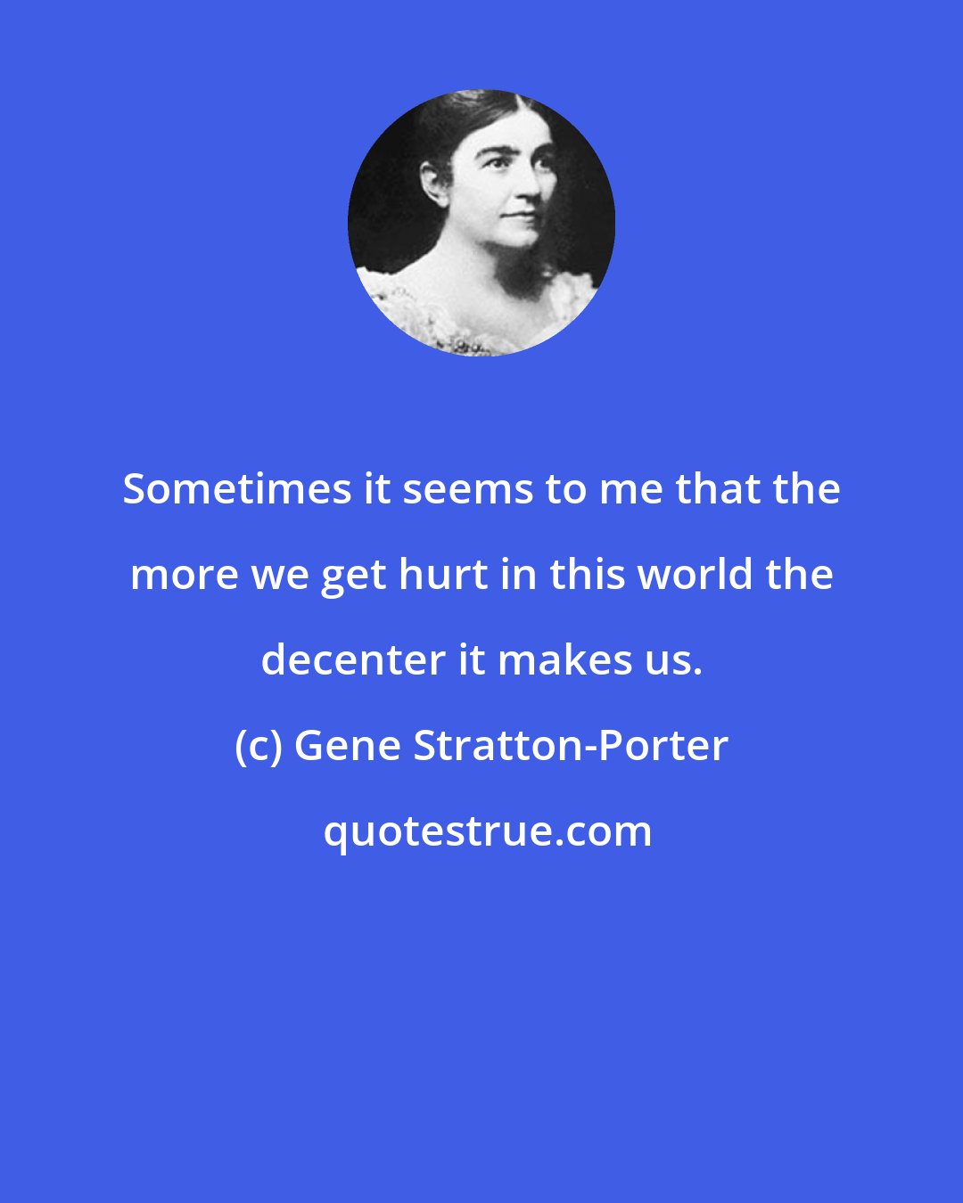 Gene Stratton-Porter: Sometimes it seems to me that the more we get hurt in this world the decenter it makes us.