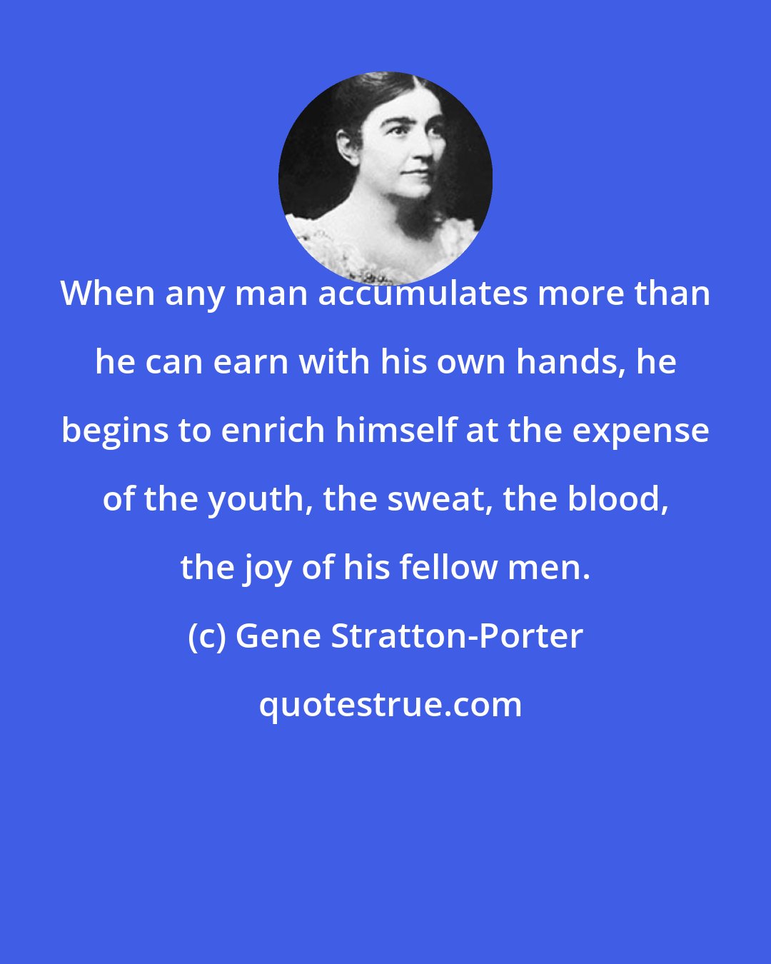 Gene Stratton-Porter: When any man accumulates more than he can earn with his own hands, he begins to enrich himself at the expense of the youth, the sweat, the blood, the joy of his fellow men.