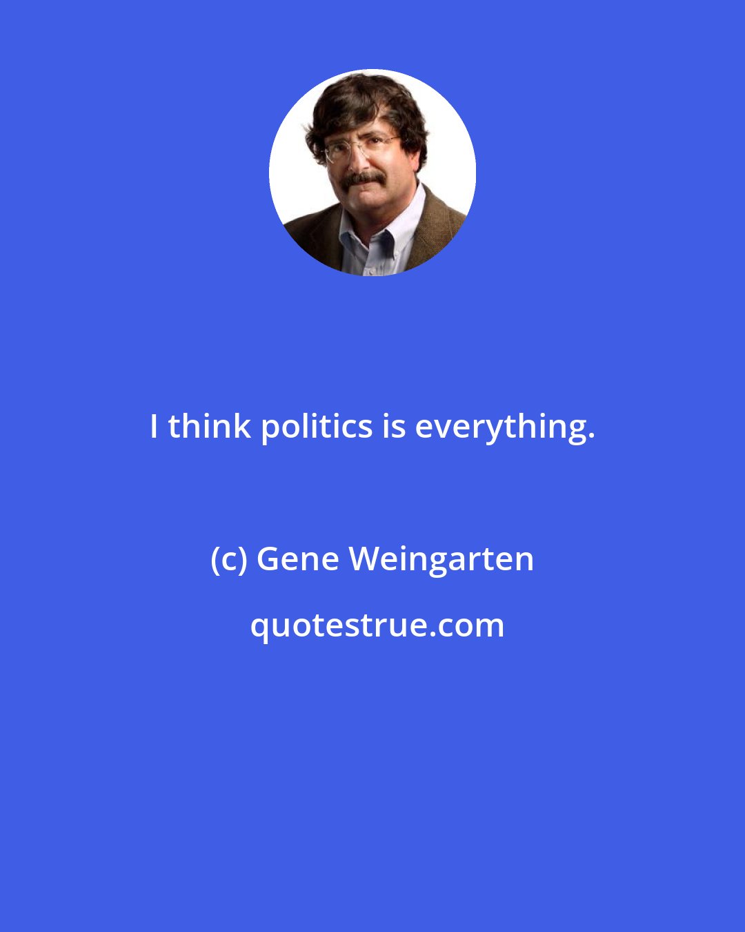 Gene Weingarten: I think politics is everything.