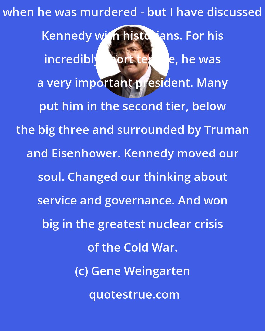 Gene Weingarten: You know, I am not a particular Kennedy apologist or an awed fan - I was 12 when he was murdered - but I have discussed Kennedy with historians. For his incredibly short tenure, he was a very important president. Many put him in the second tier, below the big three and surrounded by Truman and Eisenhower. Kennedy moved our soul. Changed our thinking about service and governance. And won big in the greatest nuclear crisis of the Cold War.