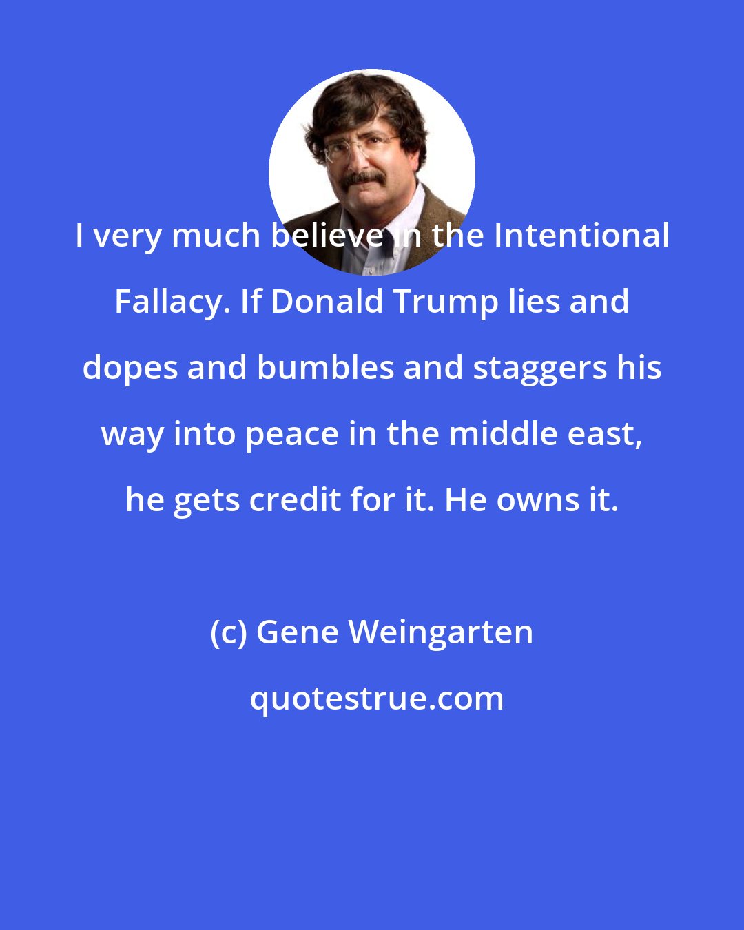 Gene Weingarten: I very much believe in the Intentional Fallacy. If Donald Trump lies and dopes and bumbles and staggers his way into peace in the middle east, he gets credit for it. He owns it.
