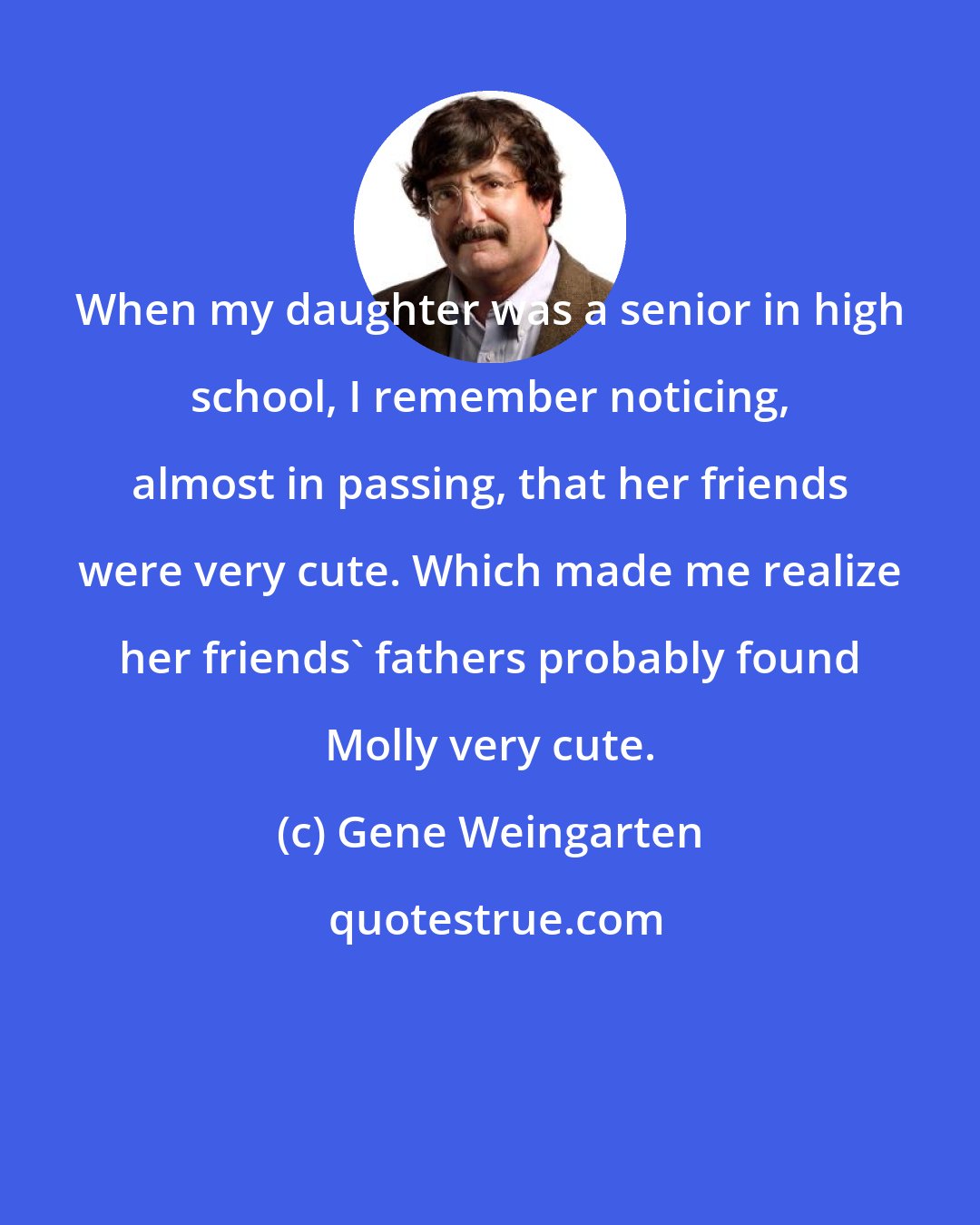 Gene Weingarten: When my daughter was a senior in high school, I remember noticing, almost in passing, that her friends were very cute. Which made me realize her friends' fathers probably found Molly very cute.