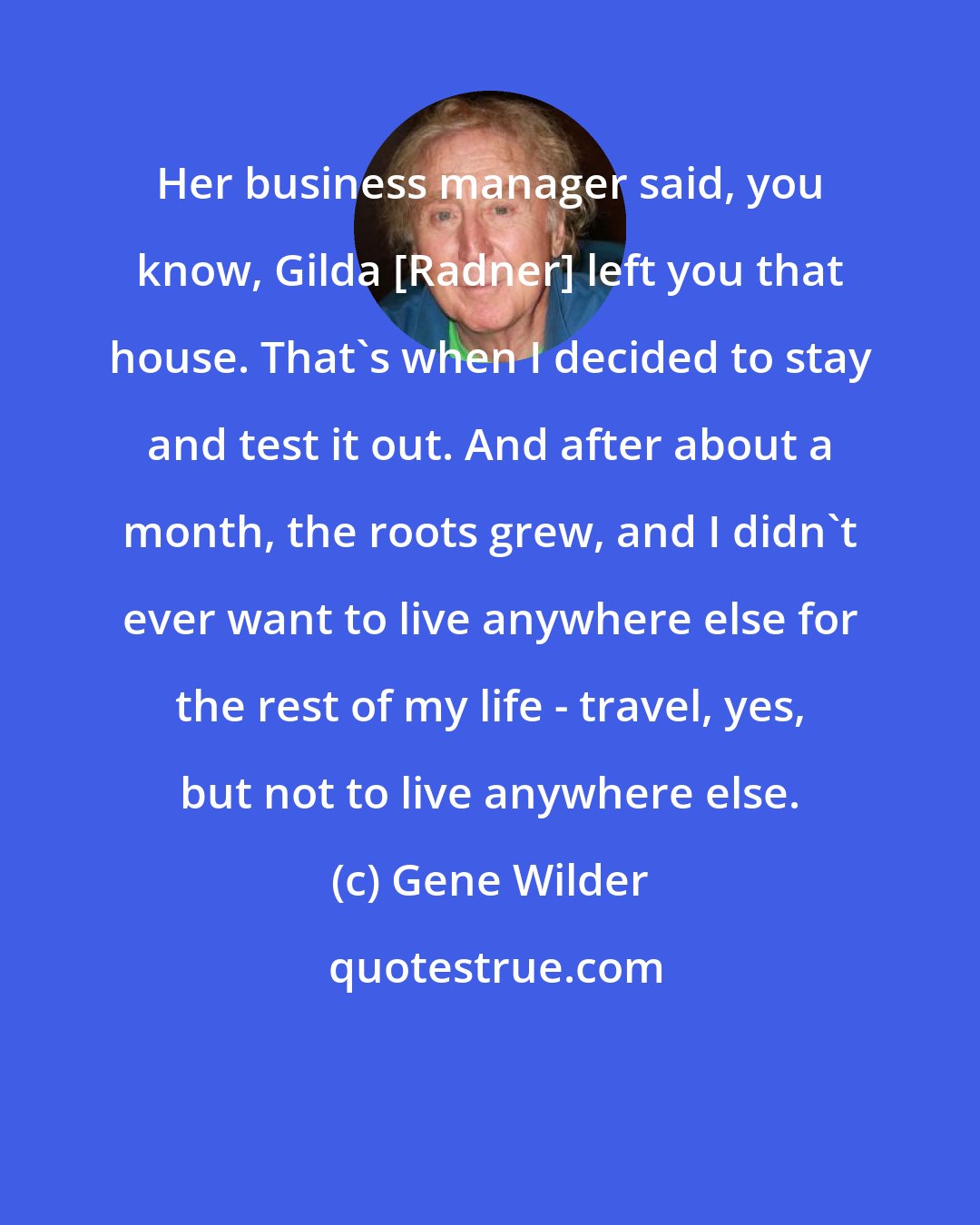 Gene Wilder: Her business manager said, you know, Gilda [Radner] left you that house. That's when I decided to stay and test it out. And after about a month, the roots grew, and I didn't ever want to live anywhere else for the rest of my life - travel, yes, but not to live anywhere else.