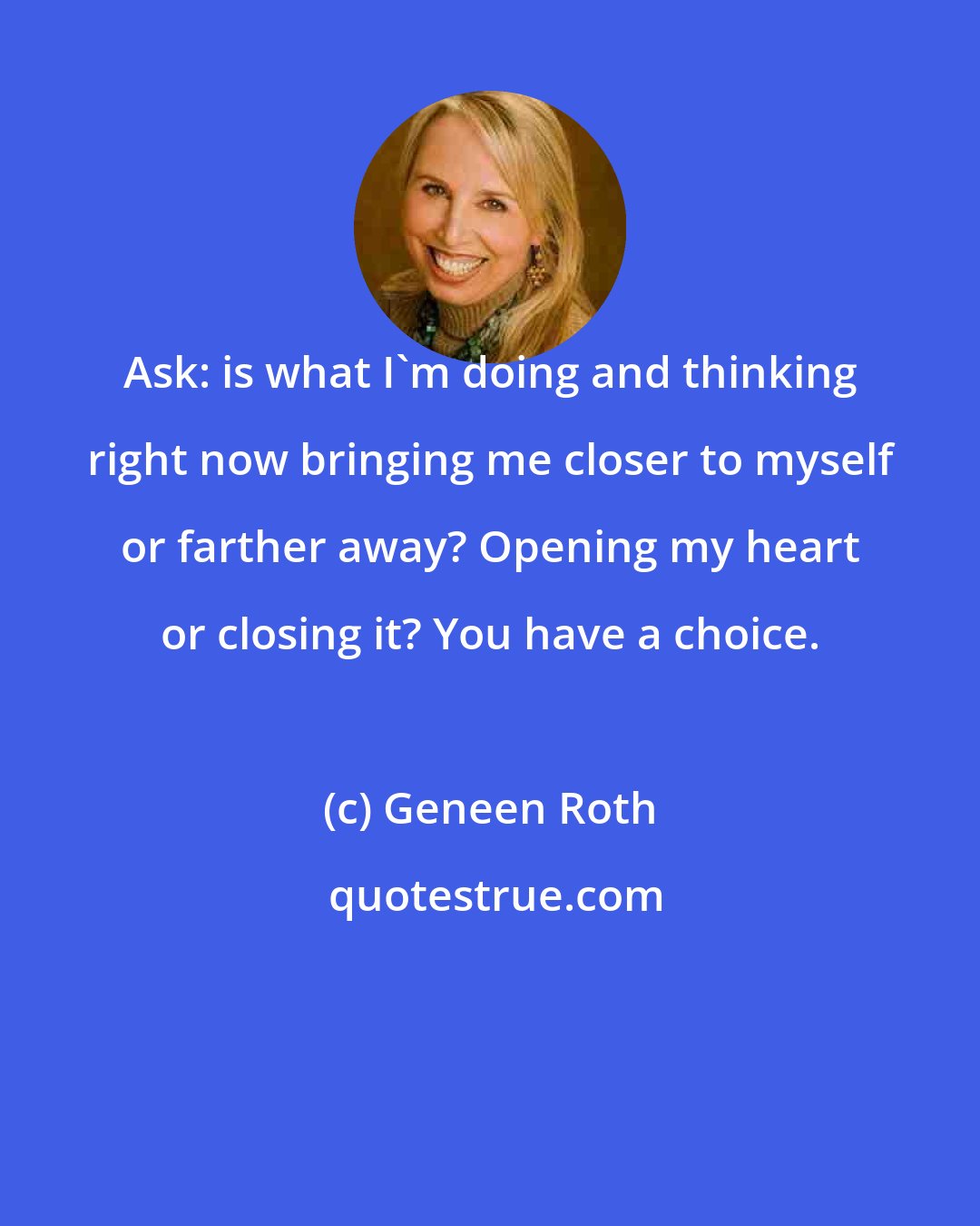 Geneen Roth: Ask: is what I'm doing and thinking right now bringing me closer to myself or farther away? Opening my heart or closing it? You have a choice.