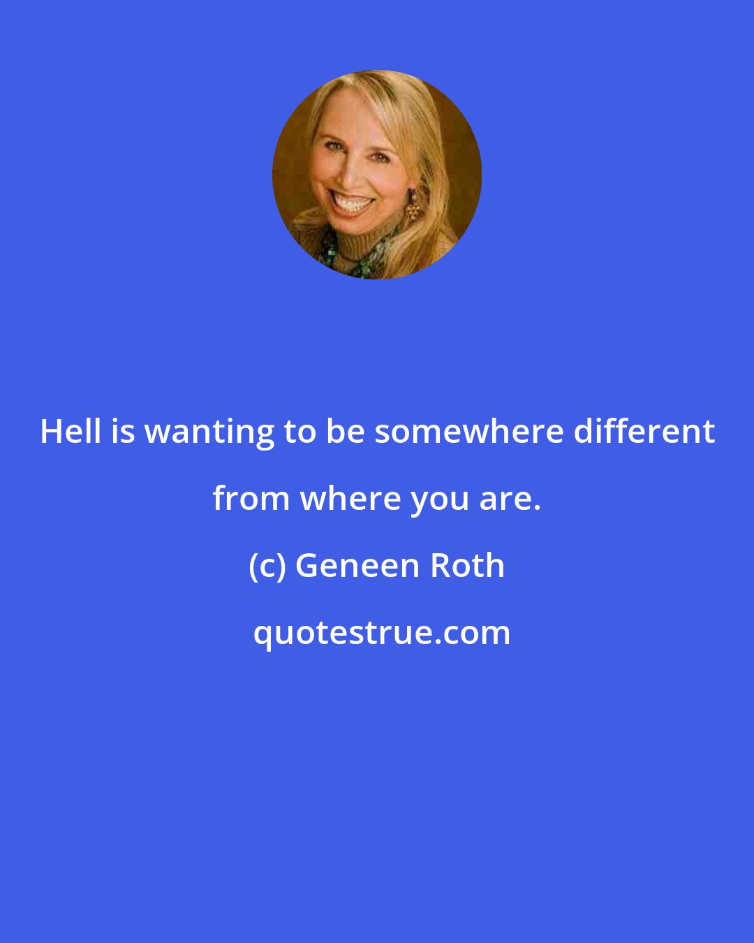 Geneen Roth: Hell is wanting to be somewhere different from where you are.