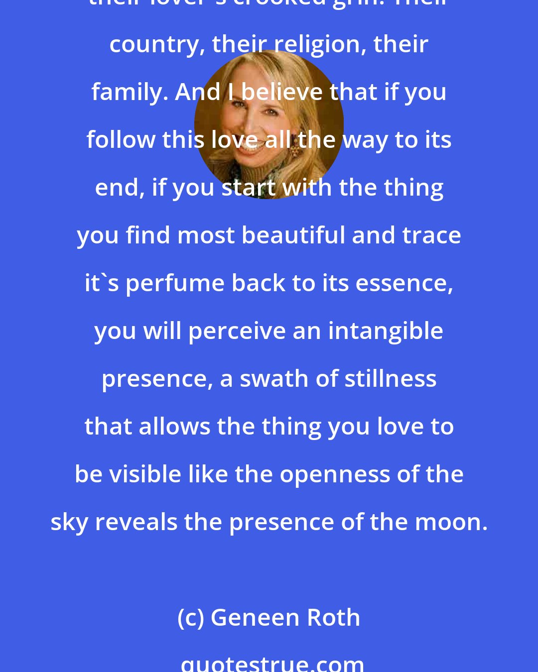 Geneen Roth: I believe in love. And beauty. I believe that every single person has something they find beautiful and that they truly love. The smell of their child's hair, the silence of a forest, their lover's crooked grin. Their country, their religion, their family. And I believe that if you follow this love all the way to its end, if you start with the thing you find most beautiful and trace it's perfume back to its essence, you will perceive an intangible presence, a swath of stillness that allows the thing you love to be visible like the openness of the sky reveals the presence of the moon.