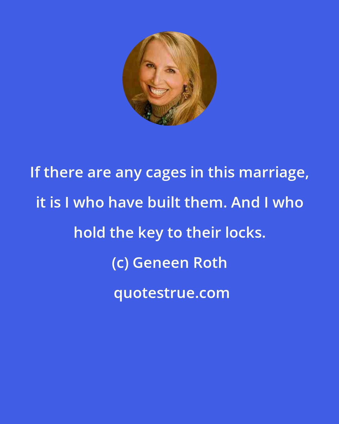 Geneen Roth: If there are any cages in this marriage, it is I who have built them. And I who hold the key to their locks.