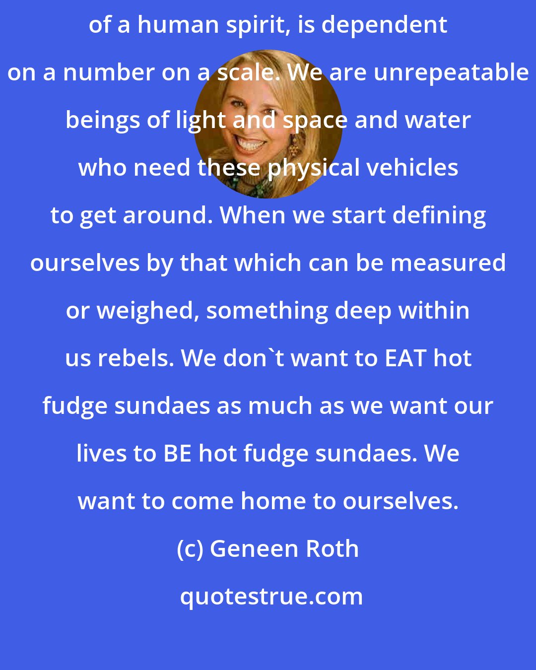 Geneen Roth: It's never been true, not anywhere at any time, that the value of a soul, of a human spirit, is dependent on a number on a scale. We are unrepeatable beings of light and space and water who need these physical vehicles to get around. When we start defining ourselves by that which can be measured or weighed, something deep within us rebels. We don't want to EAT hot fudge sundaes as much as we want our lives to BE hot fudge sundaes. We want to come home to ourselves.