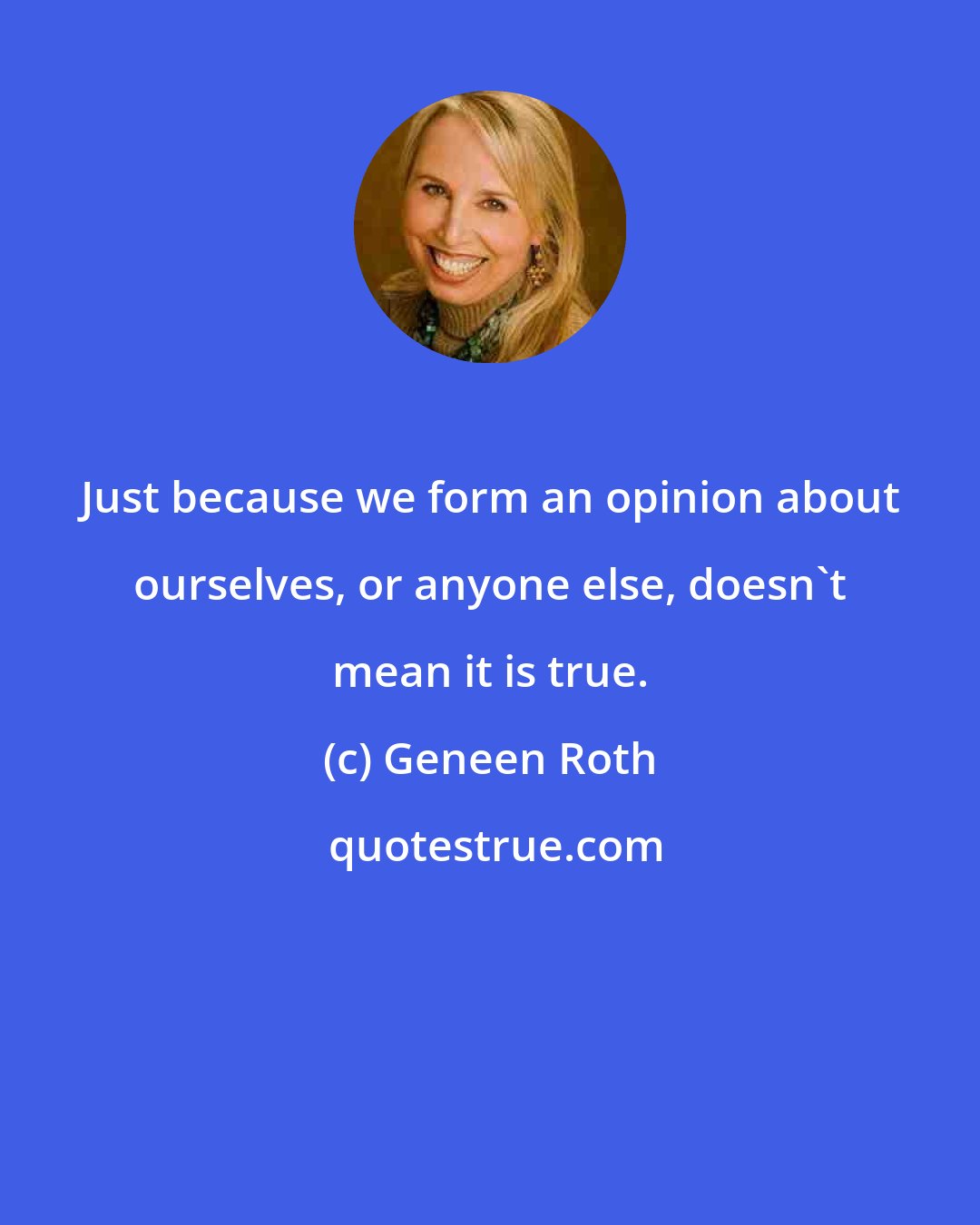 Geneen Roth: Just because we form an opinion about ourselves, or anyone else, doesn't mean it is true.