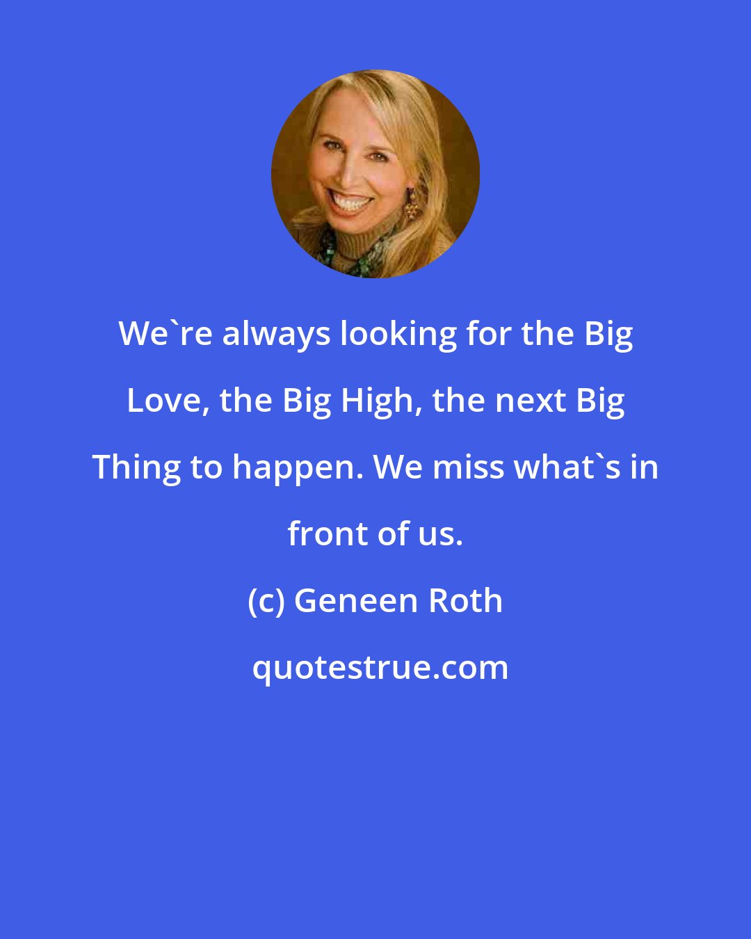 Geneen Roth: We're always looking for the Big Love, the Big High, the next Big Thing to happen. We miss what's in front of us.