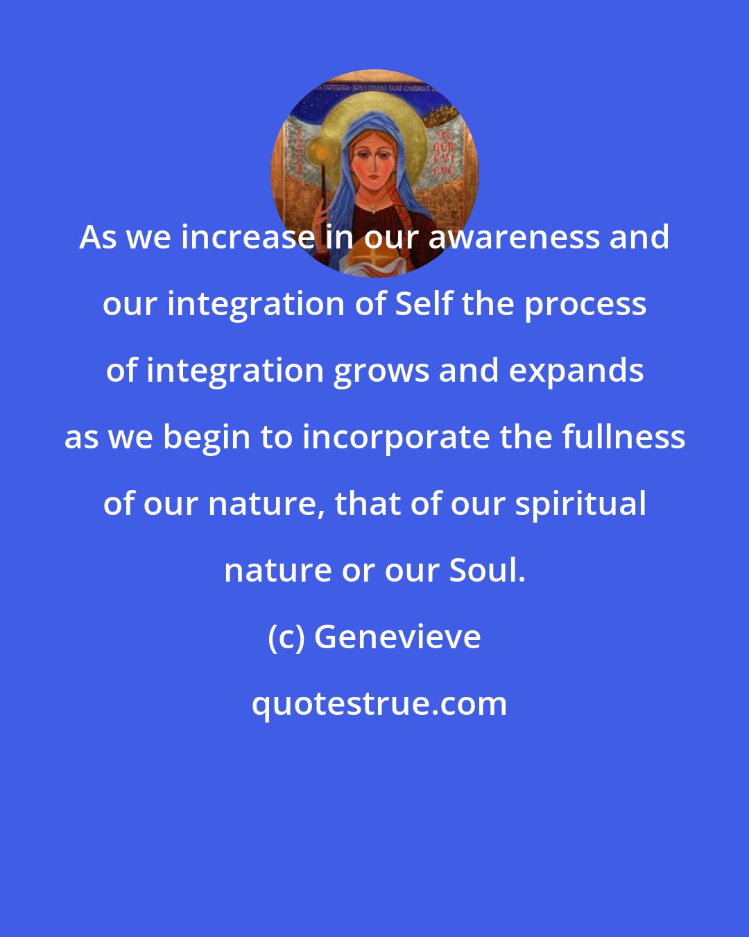 Genevieve: As we increase in our awareness and our integration of Self the process of integration grows and expands as we begin to incorporate the fullness of our nature, that of our spiritual nature or our Soul.