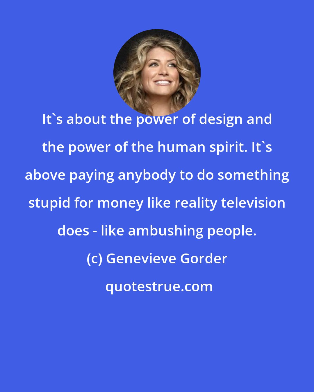 Genevieve Gorder: It's about the power of design and the power of the human spirit. It's above paying anybody to do something stupid for money like reality television does - like ambushing people.
