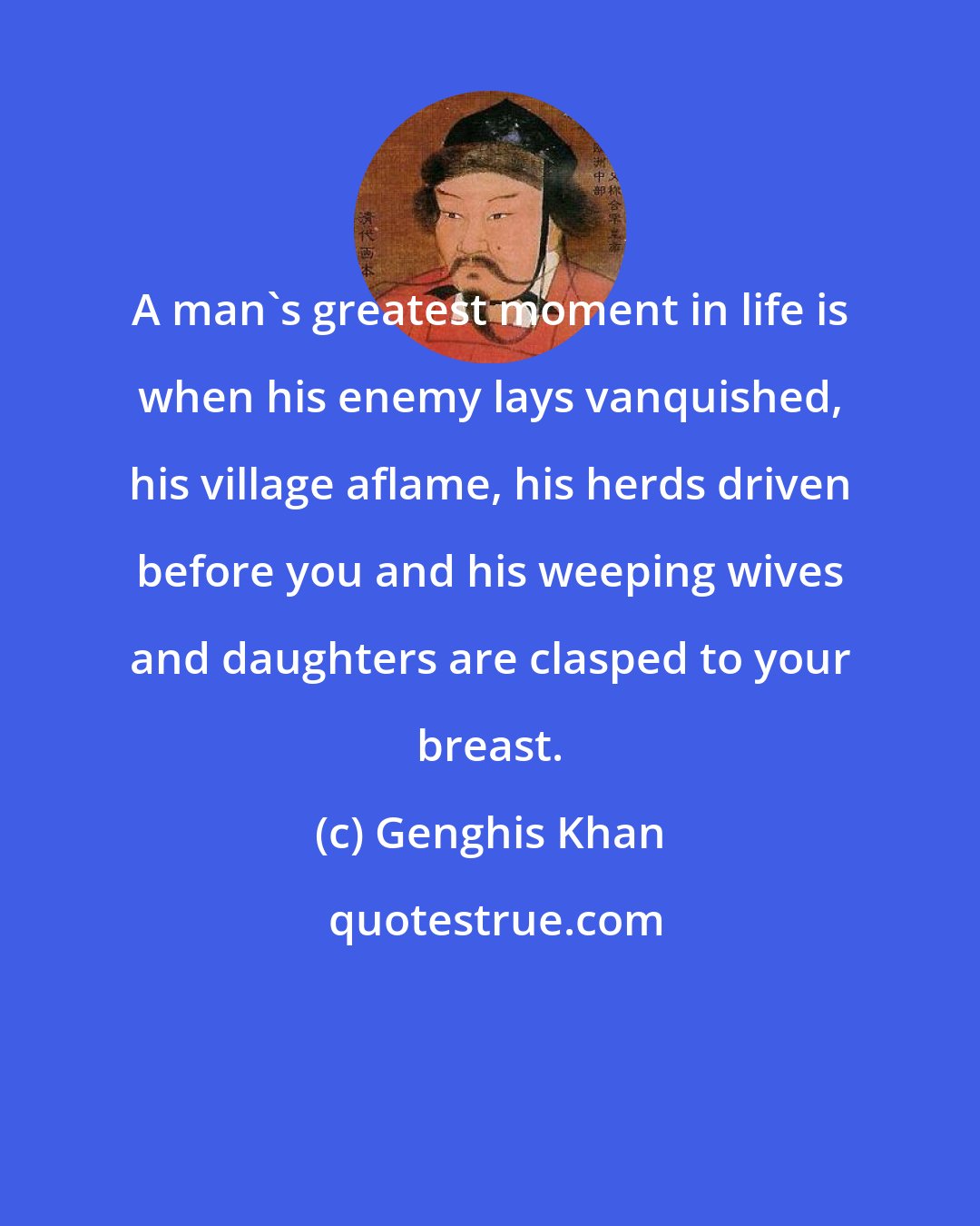 Genghis Khan: A man's greatest moment in life is when his enemy lays vanquished, his village aflame, his herds driven before you and his weeping wives and daughters are clasped to your breast.