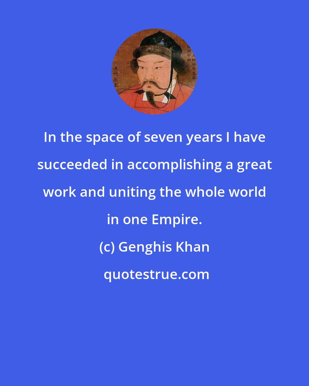 Genghis Khan: In the space of seven years I have succeeded in accomplishing a great work and uniting the whole world in one Empire.
