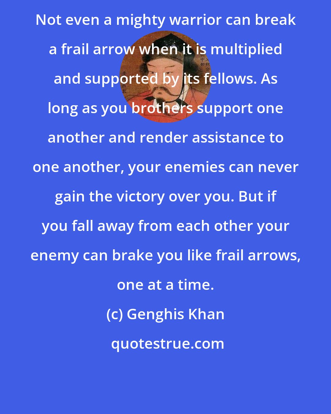 Genghis Khan: Not even a mighty warrior can break a frail arrow when it is multiplied and supported by its fellows. As long as you brothers support one another and render assistance to one another, your enemies can never gain the victory over you. But if you fall away from each other your enemy can brake you like frail arrows, one at a time.