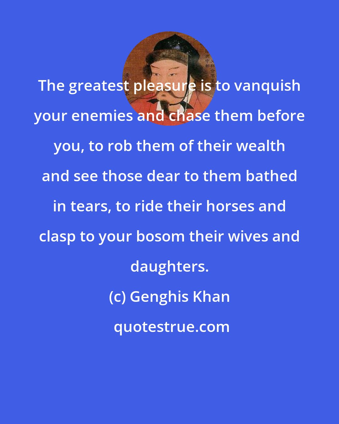 Genghis Khan: The greatest pleasure is to vanquish your enemies and chase them before you, to rob them of their wealth and see those dear to them bathed in tears, to ride their horses and clasp to your bosom their wives and daughters.