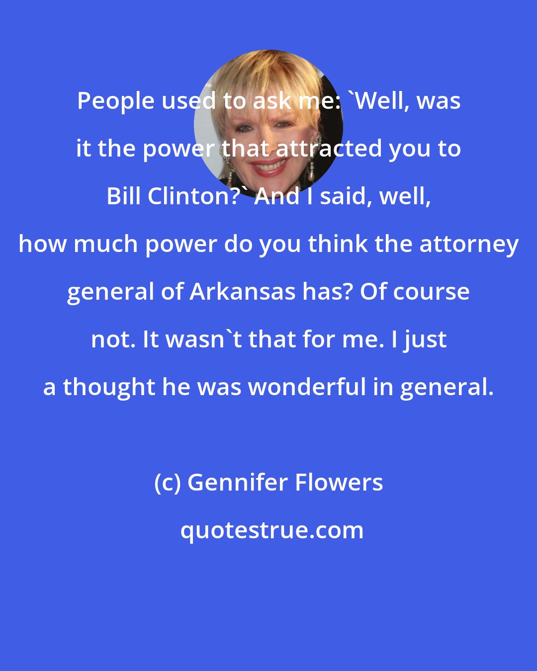 Gennifer Flowers: People used to ask me: 'Well, was it the power that attracted you to Bill Clinton?' And I said, well, how much power do you think the attorney general of Arkansas has? Of course not. It wasn't that for me. I just a thought he was wonderful in general.