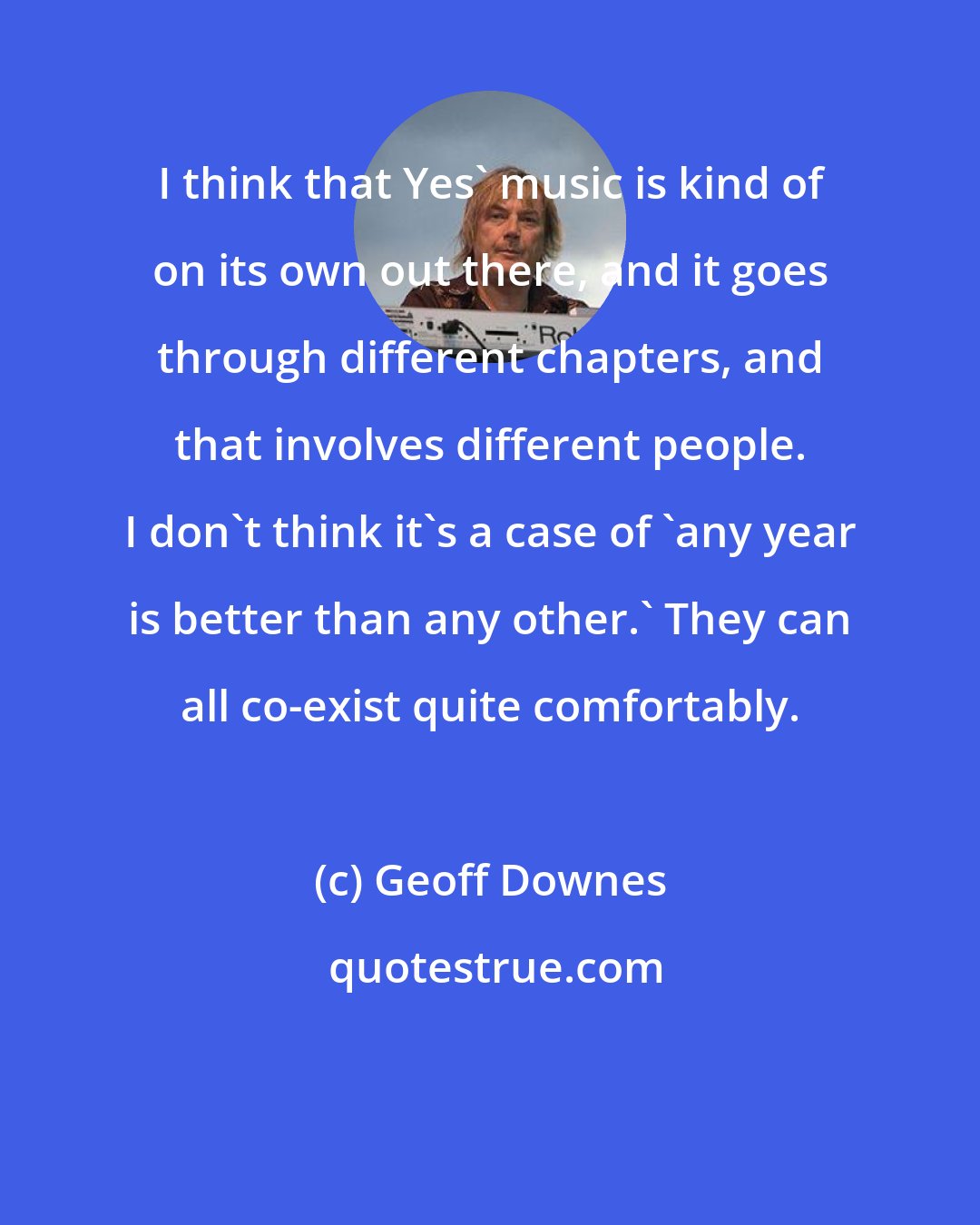 Geoff Downes: I think that Yes' music is kind of on its own out there, and it goes through different chapters, and that involves different people. I don't think it's a case of 'any year is better than any other.' They can all co-exist quite comfortably.