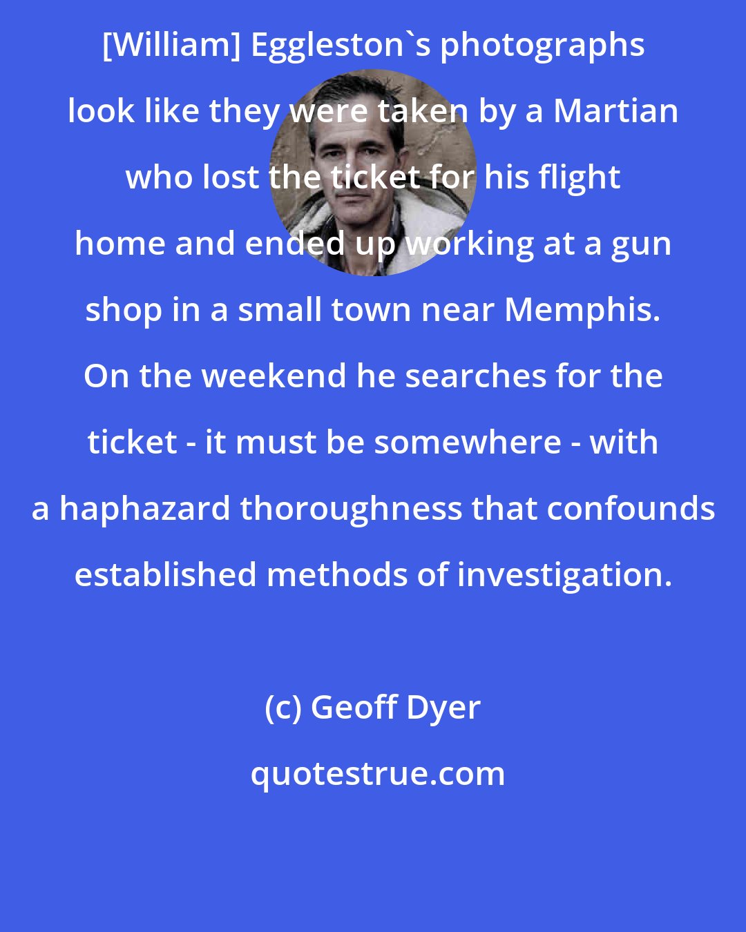 Geoff Dyer: [William] Eggleston's photographs look like they were taken by a Martian who lost the ticket for his flight home and ended up working at a gun shop in a small town near Memphis. On the weekend he searches for the ticket - it must be somewhere - with a haphazard thoroughness that confounds established methods of investigation.