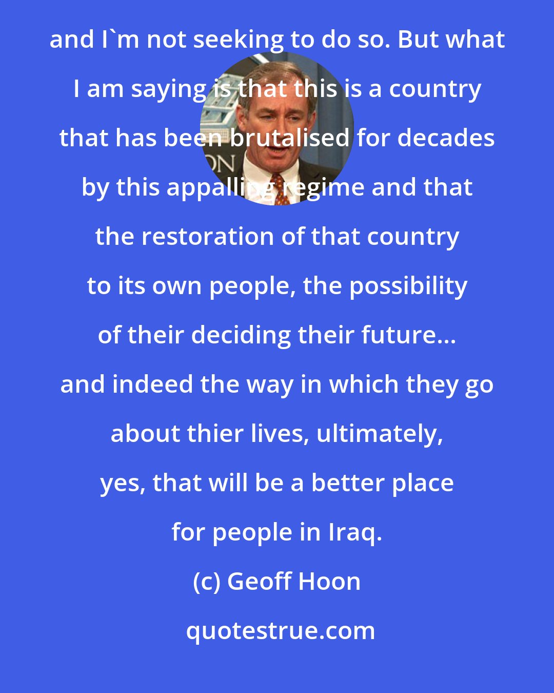 Geoff Hoon: One day they might. I accept that in the short term the consequences are terrible. No one minimises those and I'm not seeking to do so. But what I am saying is that this is a country that has been brutalised for decades by this appalling regime and that the restoration of that country to its own people, the possibility of their deciding their future... and indeed the way in which they go about thier lives, ultimately, yes, that will be a better place for people in Iraq.