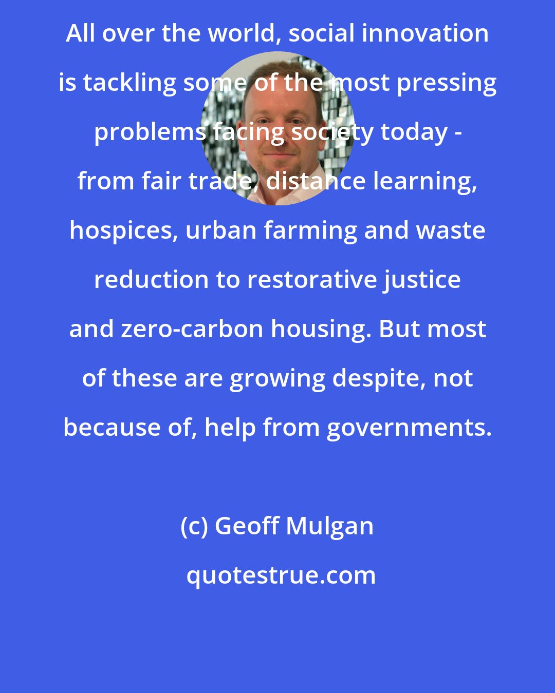 Geoff Mulgan: All over the world, social innovation is tackling some of the most pressing problems facing society today - from fair trade, distance learning, hospices, urban farming and waste reduction to restorative justice and zero-carbon housing. But most of these are growing despite, not because of, help from governments.