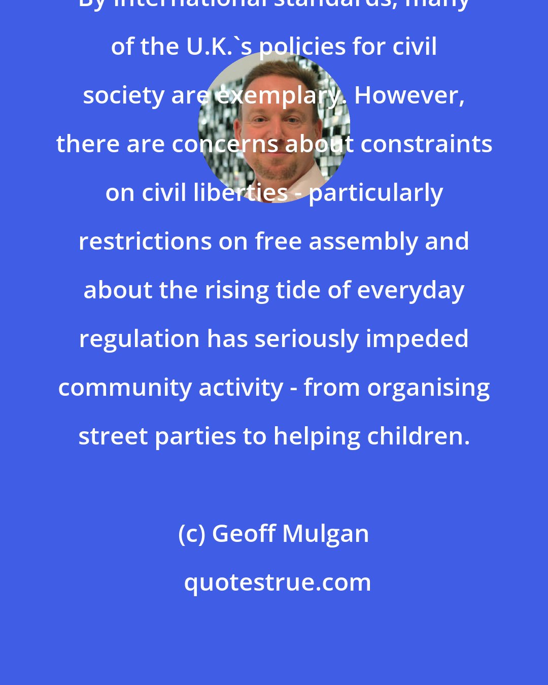 Geoff Mulgan: By international standards, many of the U.K.'s policies for civil society are exemplary. However, there are concerns about constraints on civil liberties - particularly restrictions on free assembly and about the rising tide of everyday regulation has seriously impeded community activity - from organising street parties to helping children.