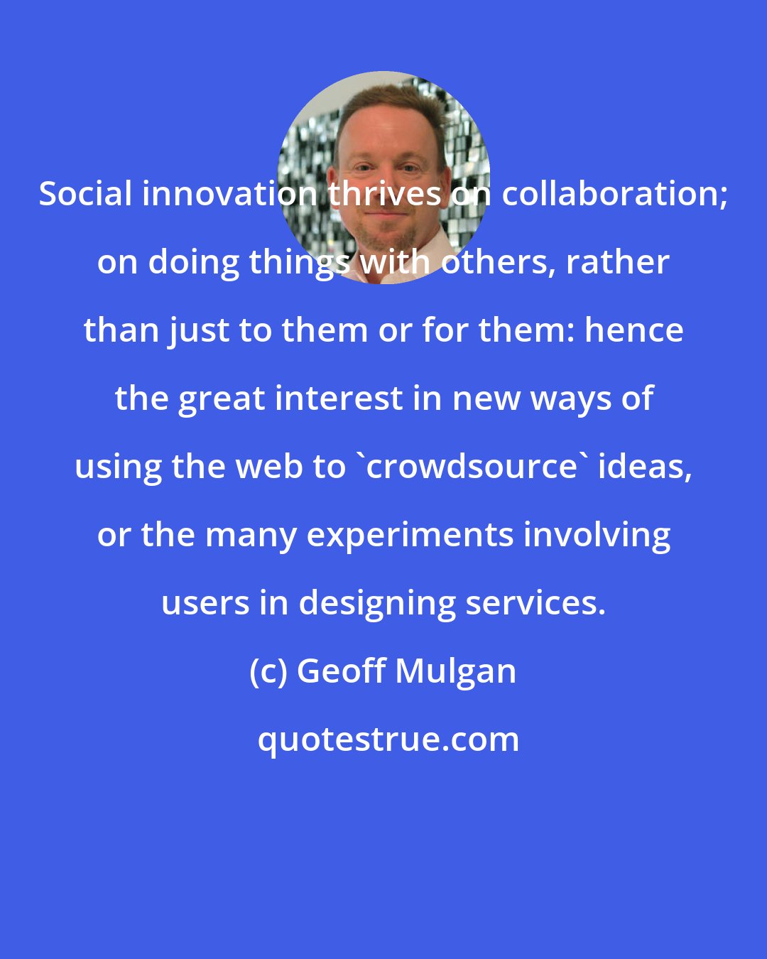 Geoff Mulgan: Social innovation thrives on collaboration; on doing things with others, rather than just to them or for them: hence the great interest in new ways of using the web to 'crowdsource' ideas, or the many experiments involving users in designing services.