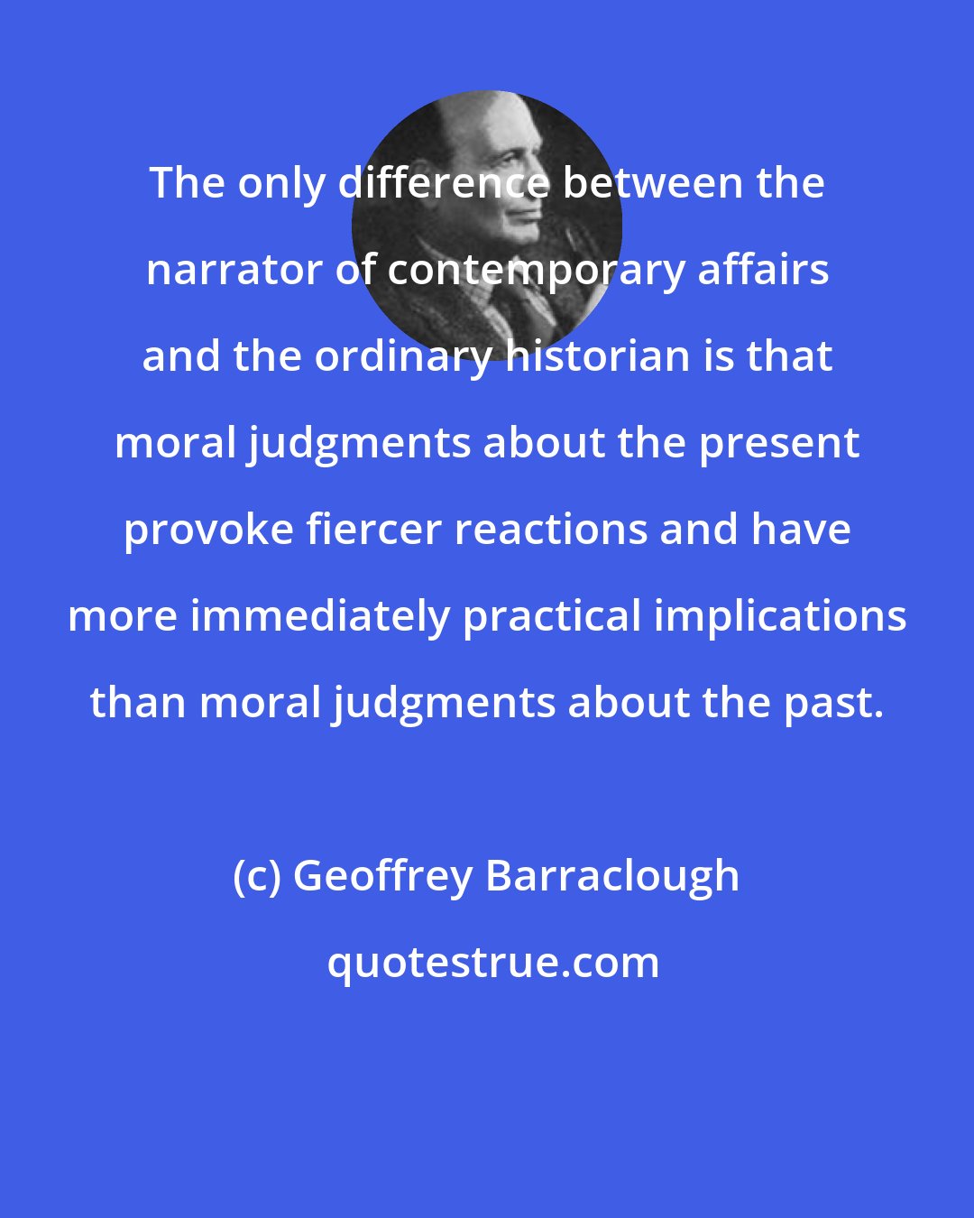 Geoffrey Barraclough: The only difference between the narrator of contemporary affairs and the ordinary historian is that moral judgments about the present provoke fiercer reactions and have more immediately practical implications than moral judgments about the past.
