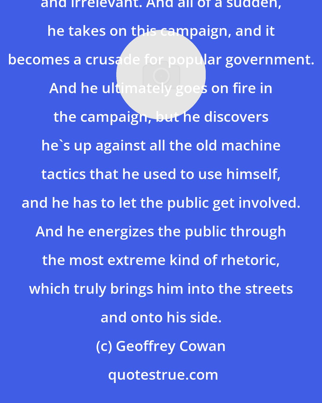 Geoffrey Cowan: To picture Roosevelt as a man at this time in his life - he felt he was old. He was 53 years old, feeling lonely and irrelevant. And all of a sudden, he takes on this campaign, and it becomes a crusade for popular government. And he ultimately goes on fire in the campaign, but he discovers he's up against all the old machine tactics that he used to use himself, and he has to let the public get involved. And he energizes the public through the most extreme kind of rhetoric, which truly brings him into the streets and onto his side.