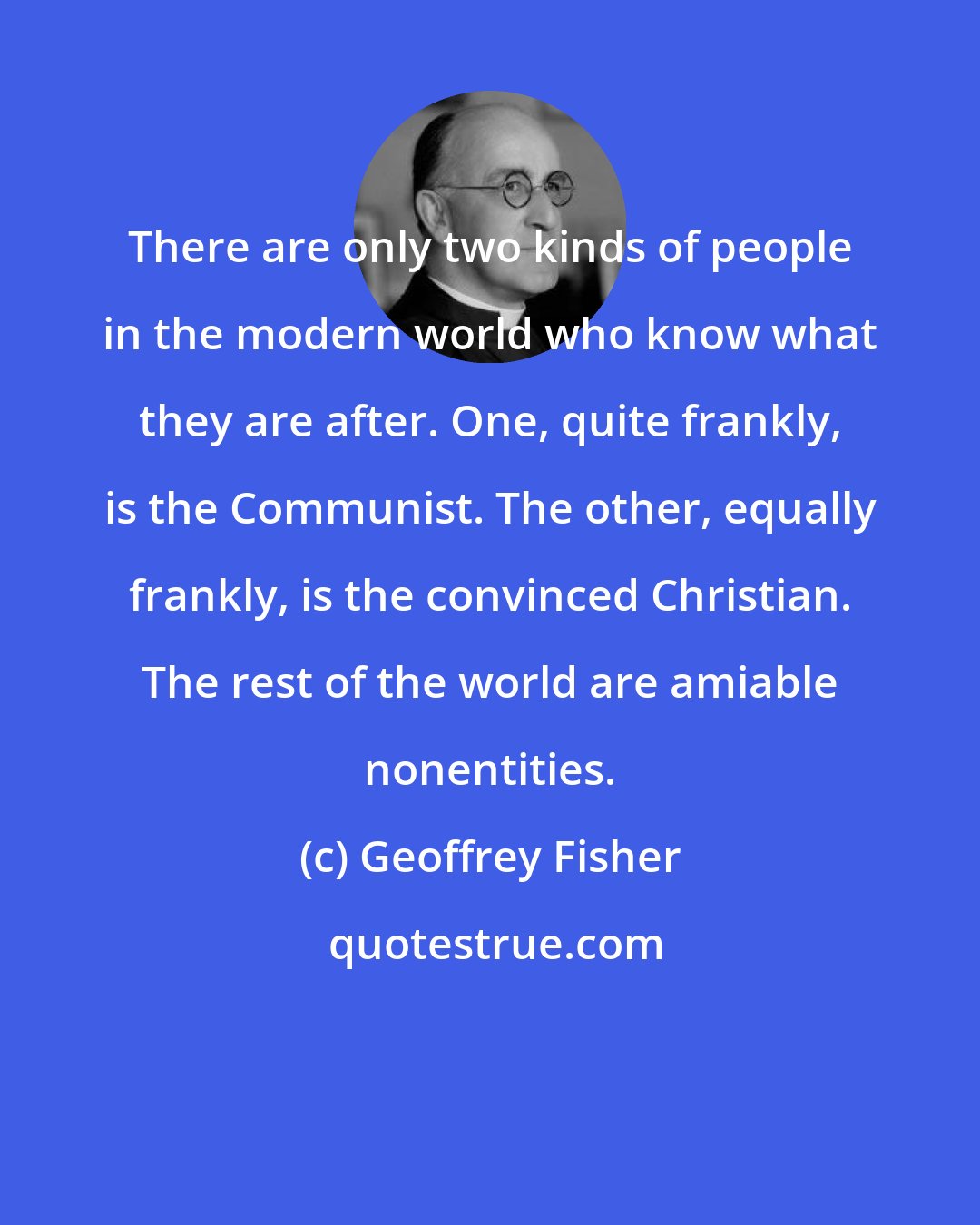 Geoffrey Fisher: There are only two kinds of people in the modern world who know what they are after. One, quite frankly, is the Communist. The other, equally frankly, is the convinced Christian. The rest of the world are amiable nonentities.