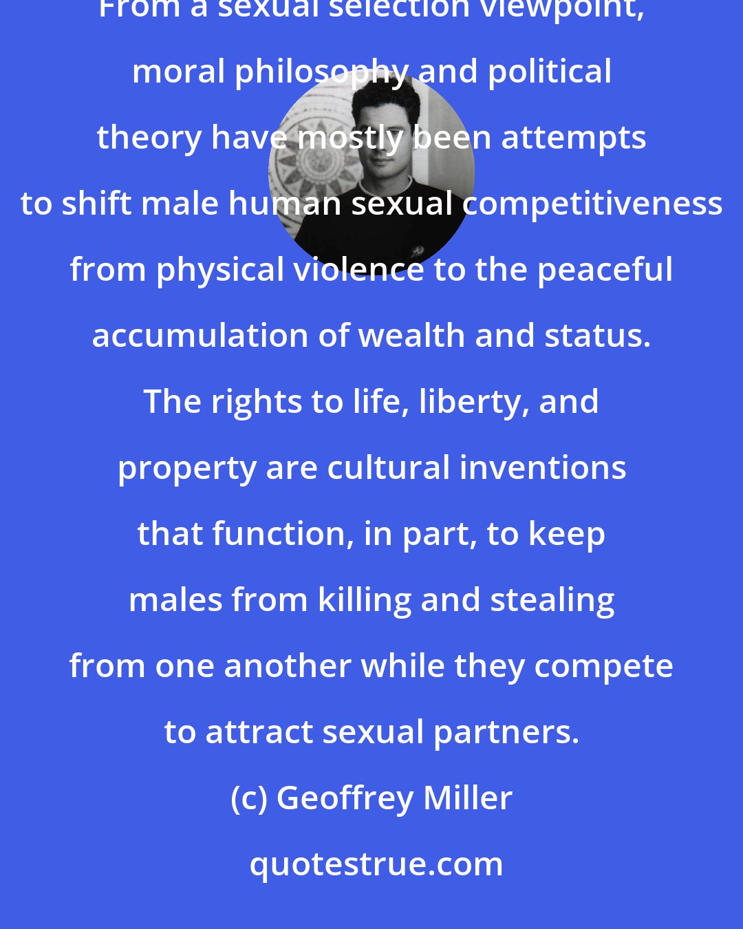 Geoffrey Miller: Scientific theories never dictate human values, but they can often cast new light on ethical issues. From a sexual selection viewpoint, moral philosophy and political theory have mostly been attempts to shift male human sexual competitiveness from physical violence to the peaceful accumulation of wealth and status. The rights to life, liberty, and property are cultural inventions that function, in part, to keep males from killing and stealing from one another while they compete to attract sexual partners.