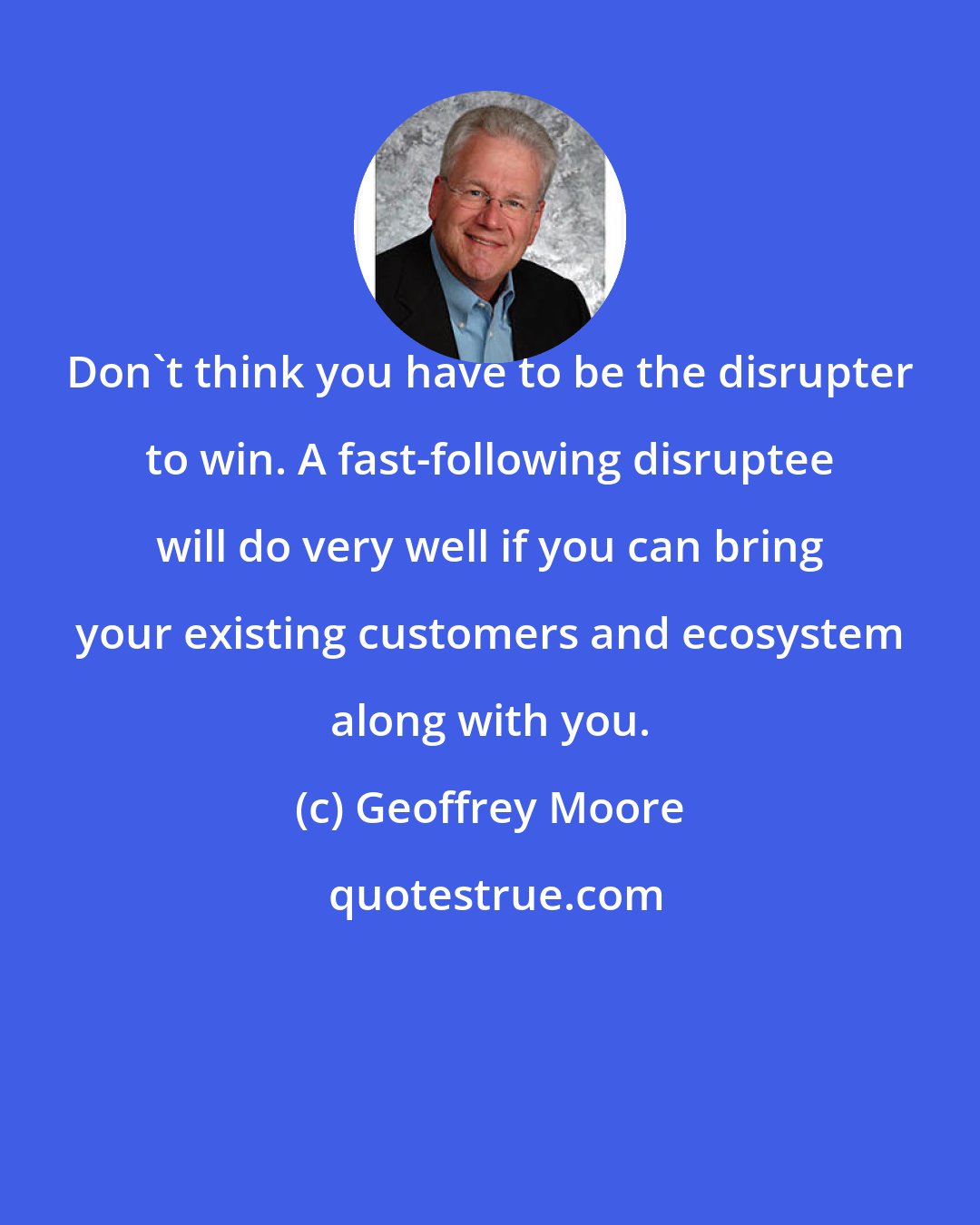 Geoffrey Moore: Don't think you have to be the disrupter to win. A fast-following disruptee will do very well if you can bring your existing customers and ecosystem along with you.