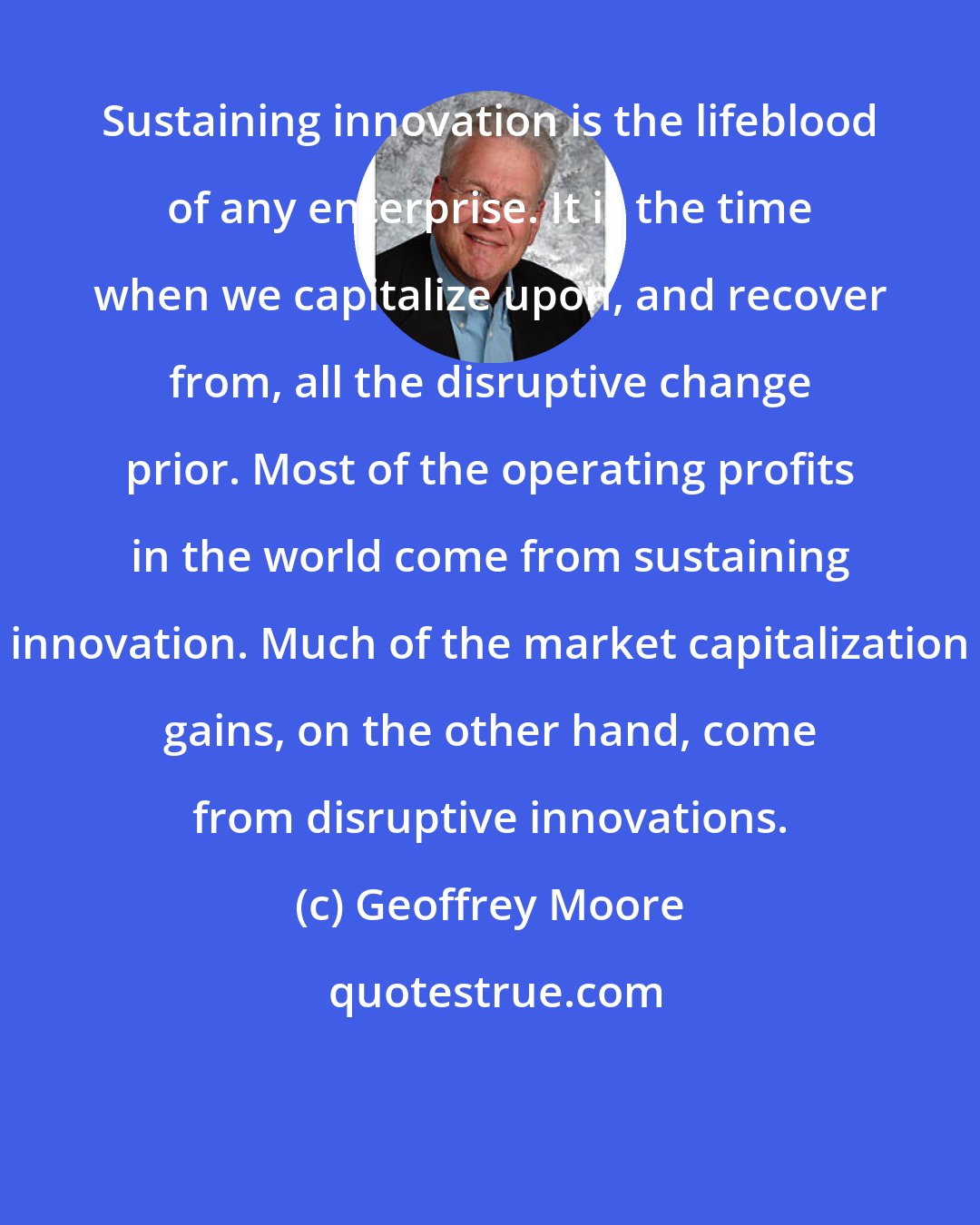Geoffrey Moore: Sustaining innovation is the lifeblood of any enterprise. It is the time when we capitalize upon, and recover from, all the disruptive change prior. Most of the operating profits in the world come from sustaining innovation. Much of the market capitalization gains, on the other hand, come from disruptive innovations.