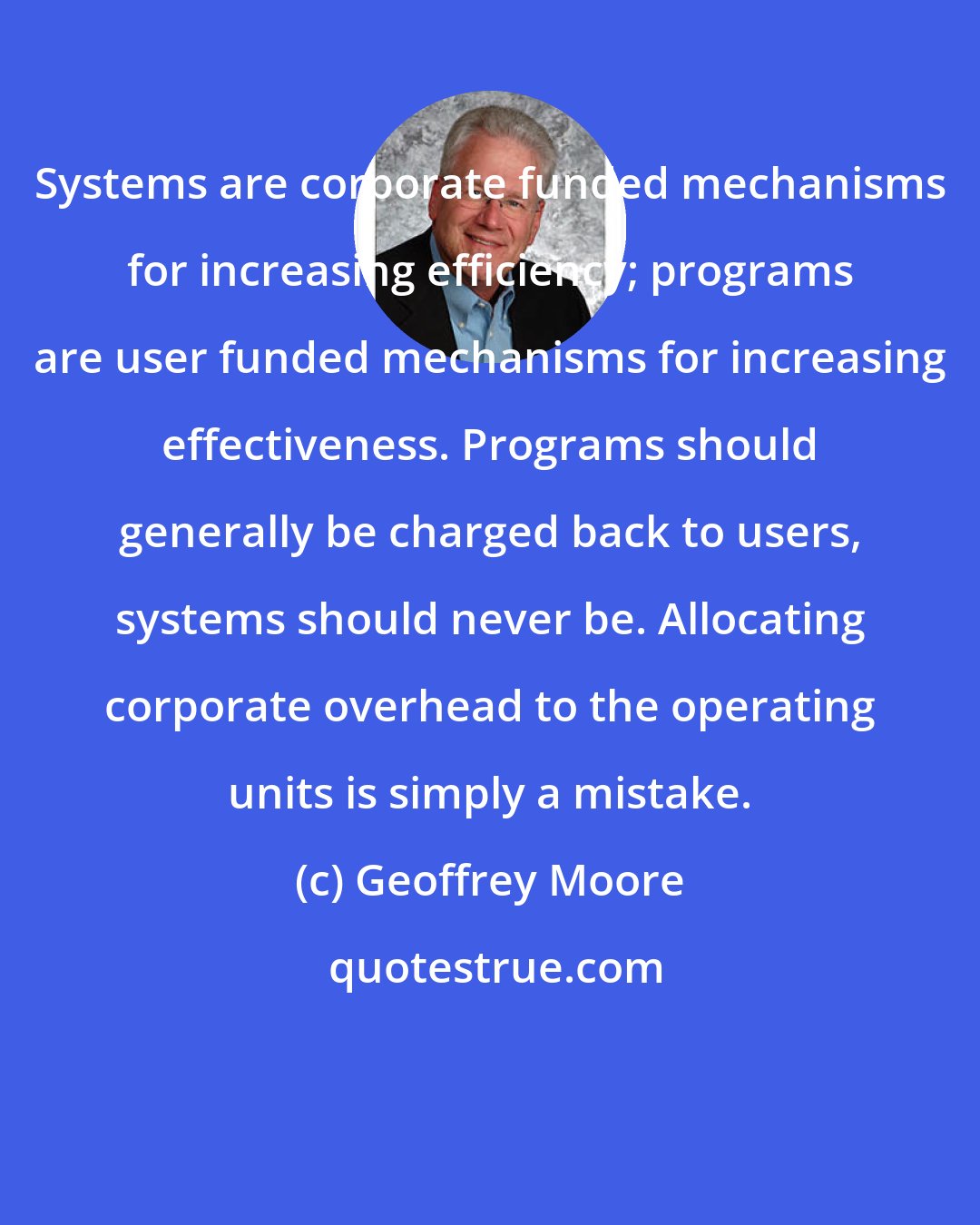 Geoffrey Moore: Systems are corporate funded mechanisms for increasing efficiency; programs are user funded mechanisms for increasing effectiveness. Programs should generally be charged back to users, systems should never be. Allocating corporate overhead to the operating units is simply a mistake.