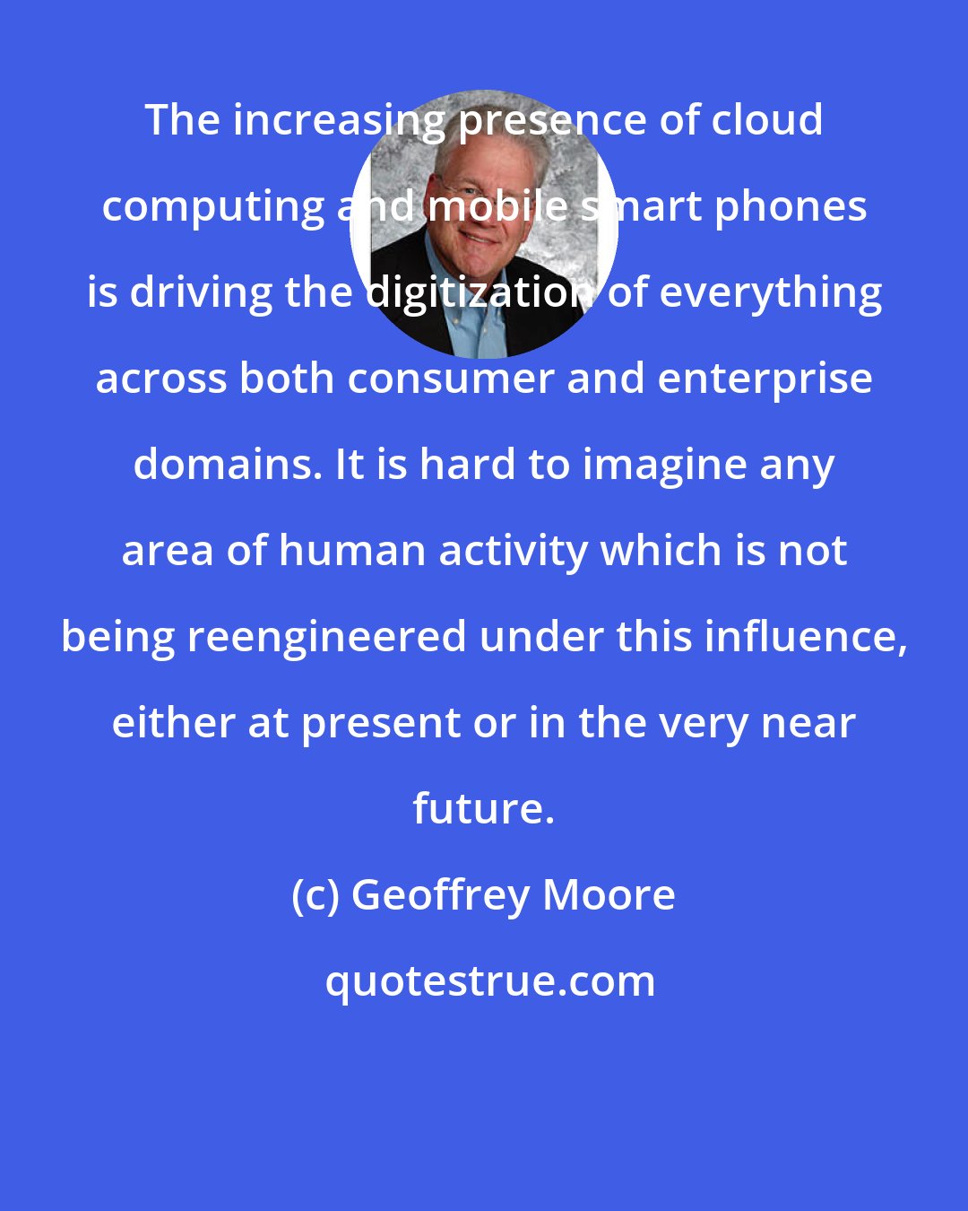 Geoffrey Moore: The increasing presence of cloud computing and mobile smart phones is driving the digitization of everything across both consumer and enterprise domains. It is hard to imagine any area of human activity which is not being reengineered under this influence, either at present or in the very near future.